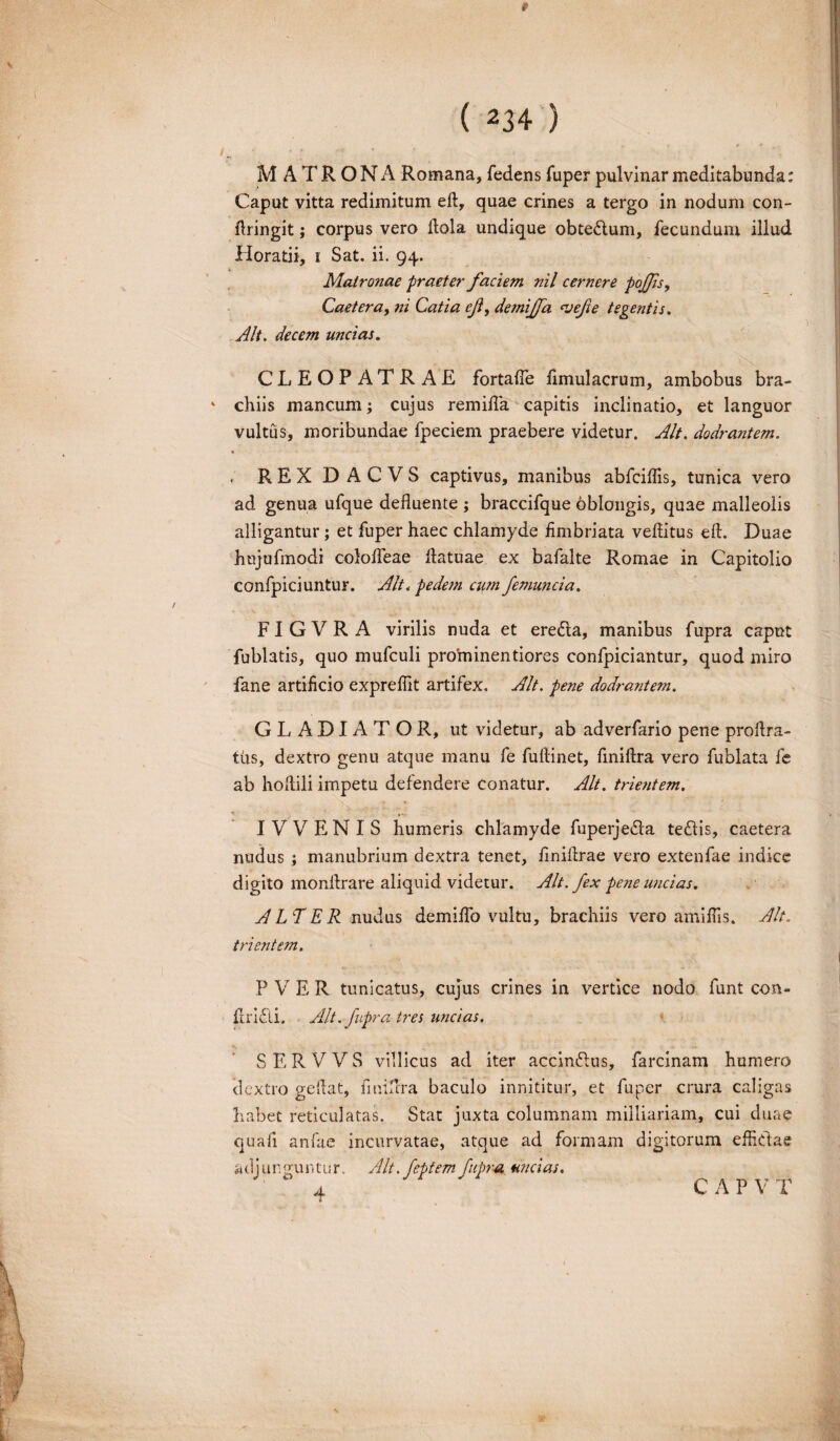 MATRONA Romana, fedens fuper pulvinar meditabunda: Caput vitta redimitum eft, quae crines a tergo in nodum con- ftringit; corpus vero Hola undique obtedtum, fecundum illud Horatii, i Sat. ii. 94. Matronae praeter faciem nil cernere pojfs, Caetera, ni Catia cf, demijfa ‘vefie tegentis. Alt. decem uncias. CLEOPATRAE fortafle fimulaerum, ambobus bra¬ chiis mancum; cujus remifia capitis inclinatio, et languor vultus, moribundae fpeciem praebere videtur. Alt. dodrantem. REX DACVS captivus, manibus abfeiflis, tunica vero ad genua ufque defluente ; braccifque oblongis, quae malleolis alligantur; et fuper haec chlamyde fimbriata veflitus eft. Duae hnjufmodi colofteae flatuae ex bafalte Romae in Capitolio confpiciuntur. Alt. pedem cum femuncia. FI G V R A virilis nuda et eredta, manibus fupra caput fublatis, quo mufculi prorninentiores confpiciantur, quod miro fane artificio exprefiit artifex. Alt. pene dodrantem. GLADIATOR, ut videtur, ab adverfario pene proftra- fus, dextro genu atque manu fe fuftinet, fmiftra vero fublata fe ab hoflili impetu defendere conatur. Alt. trientem. I V V E N I S humeris chlamyde fuperjedta tedlis, caetera nudus ; manubrium dextra tenet, finiflrae vero extenfae indice digito monflrare aliquid videtur. Alt. fex pene uncias. ALTER nudus demiflo vultu, brachiis vero amifiis. Alt. trientem. P V E R tunicatus, cujus crines in vertice nodo funt con- ftridli. Alt. fupra tres uncias. SERVVS villicus ad iter accindlus, farcinam humero dextro gefiat, fmiftra baculo innititur, et fuper crura caligas habet reticulatas. Stat juxta columnam milliariam, cui duae quafi anfae incurvatae, atque ad formam digitorum effictae adjunguntur. Alt.fept em fupra. uncias. 4 CAPV T