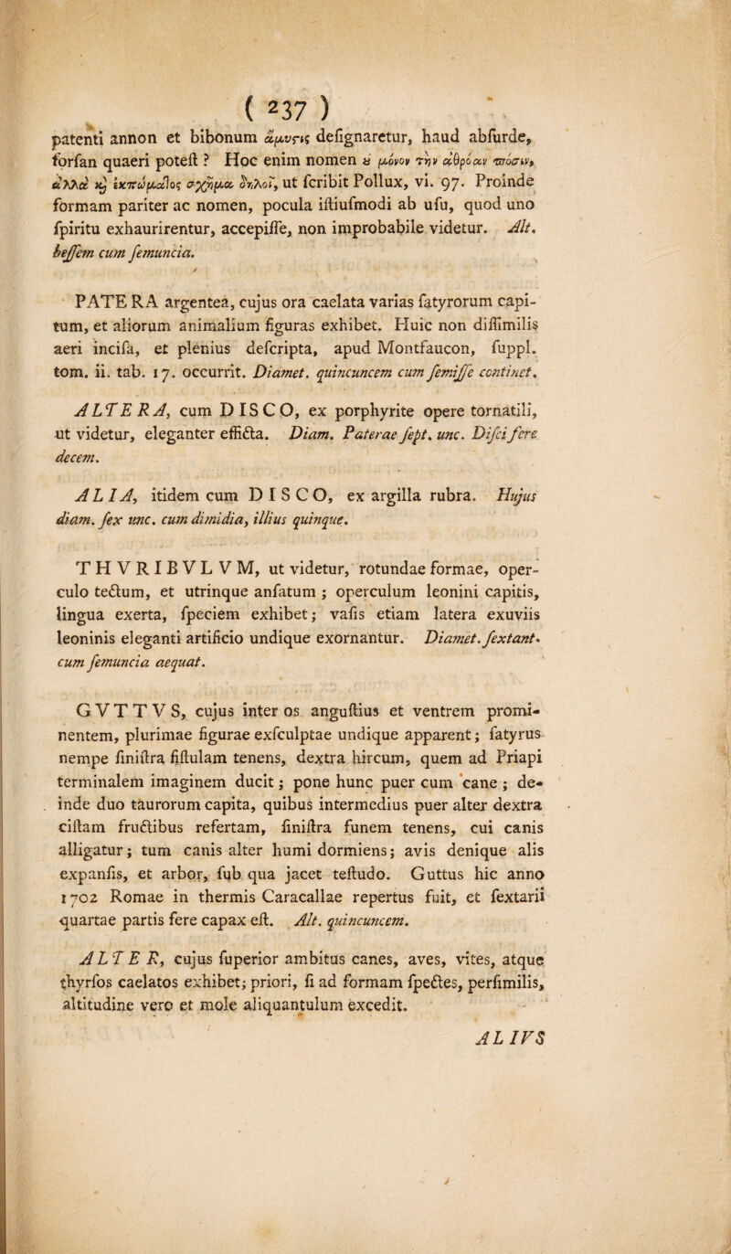 patenti annon et bibonum a/xvns defignarctur, haud abfurde, forfan quaeri potefl ? Hoc enim nomen » (xovov rrjv dQpcav «nraru>, «XXa x2j iKTtuipLaloq ayjopcc hr,7\oit, ut fcribit Pollux, vi. 97° Proinde formam pariter ac nomen, pocula illiufmodi ab ufu, quod uno fpiritu exhaurirentur, accepiife, non improbabile videtur. Alt. beffem cu?n femuncia. / PATE RA argentea, cujus ora caelata varias fatyrorum capi¬ tum, et aliorum animalium figuras exhibet. Huic non diffimilis aeri incifa, et plenius defcripta, apud Montfaucon, fuppl. tom. ii. tab. 17. occurrit. Diamet. quincuncem cum femifje continet. ALTE RA, cum DISCO, ex porphyrite opere tornatili, ut videtur, eleganter effidta. Diam. Paterae fept. unc. Difcifere decem. AL IA, itidem cum DISCO, ex argilla rubra. Hujus diam, fex unc. cum dimidia, illius quinque. THVRIRVLVM, ut videtur, rotundae formae, oper¬ culo te&um, et utrinque anfatum ; operculum leonini capitis, lingua exerta, fpeciem exhibet; vafis etiam latera exuviis leoninis eleganti artificio undique exornantur. Diamet. fextant» cum femuncia aequat. GVTTVS, cujus inter os anguftius et ventrem promi¬ nentem, plurimae figurae exfculptae undique apparent; fatyrus nempe finiftra Mulam tenens, dextra hircum, quem ad Priapi terminalem imaginem ducit; pone hunc puer cum cane ; de- . inde duo taurorum capita, quibus intermedius puer alter dextra cillam frudlibus refertam, fmidra funem tenens, cui canis alligatur; tum canis alter humi dormiens; avis denique alis expanfis, et arbor, fub qua jacet tefludo. Guttus hic anno 1702 Romae in thermis Caracallae repertus fuit, et fextarii quartae partis fere capax eft. Alt. quincuncem. ALT E R, cujus fuperior ambitus canes, aves, vites, atque thyrfos caelatos exhibet; priori, fi ad formam fpe&es, perfimilis, altitudine vero et mole aliquantulum excedit. ALIVS