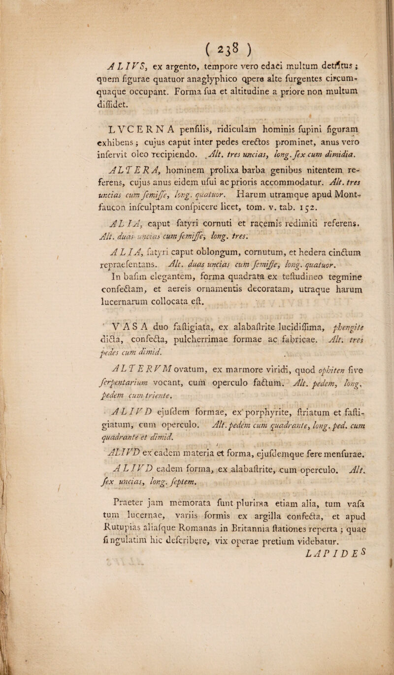 ALIVS, ex argento, tempore vero edaci multum detjfltus ; quem figurae quatuor anaglyphico qpera alte Turgentes circum^ quaque occupant. Forma Tua et altitudine a priore non multum diffidet. LVCERNA penTilis, ridiculam hominis Tupini figuram exhibens j cujus caput inter pedes ereftos prominet, anus vero inTervit oleo recipiendo. _ Alt. tres uncias, long. fex cum dimidia. ALT E RA, hominem prolixa barba genibus nitentem re¬ ferens, cujus anus eidem uTui ac prioris accommodatur. Alt. tres uncias cum femijfe, l:ng. quatuor. Harum utramque apud Mont-r faucon infculptam confpicere licet, tom. v. tab. 152. ALIA, caput fatyri cornuti et racemis redimiti referens. Alt. duas uncias cum femijfe, long. tres. A L IA, Tatyri caput oblongum, cornutum, et hedera cin&um repraefentans. Alt. duas uncias cum femijfe, long. quatuor. In bafim elegantem, forma quadratu ex telludineo tegmine confedtam, et aereis ornamentis decoratam, utraque harum lucernarum collocata eft. V A S A duo faftigiata, ex alabaflrite lucidiffima, phengite difta, confeCta, pulcherrimae formae ac fabricae. Alt. tres pedes cum dimid. ALTERVMovatum, ex marmore viridi, quod ophiten five ferpentarium vocant, cum operculo fadtum. Alt. pedem, long, pedem cum triente. AL1VD ejufdem formae, ex porphyrite, Friatum et faflR giatum, cum operculo. Alt. pedem cum quadrant e, long. ped. cum quadrante et dimid. i ALIVD ex eadem materia et forma, ejufdemque fere menfurae. ALIVD eadem forma, ex alabaflrite, cum operculo. Alt. Jex uncias, long. feptem. Praeter jam memorata funt plurima etiam alia, tum vafa tum lucernae, variis formis ex argilla confe&a, et apud Rutupias aiiafque Romanas in Britannia llationes reperta ; quae fingulatim hic deferibere, vix operae pretium videbatur. LAPIDE^