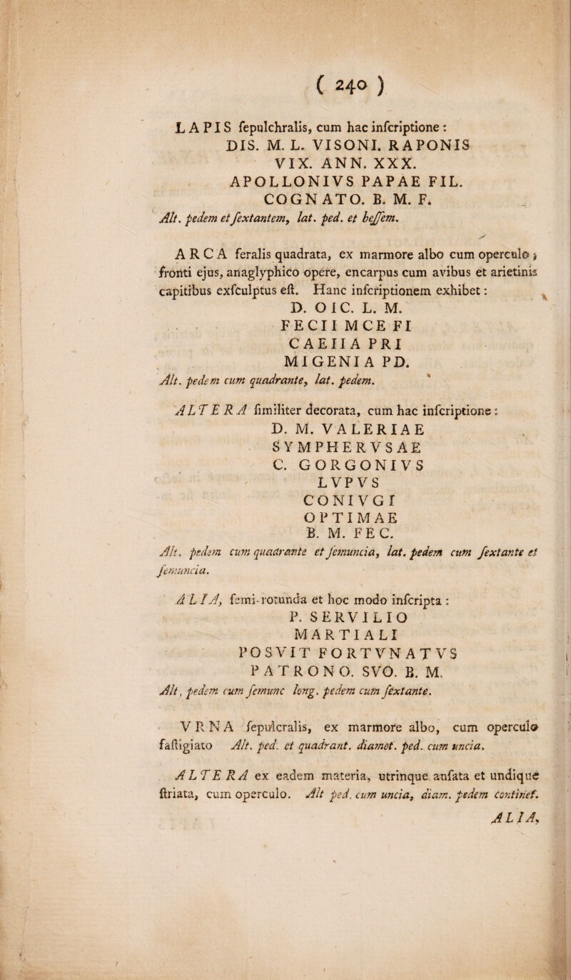 LAPIS fepulchralis, cum hac infcriptione : DIS. M. L. VISONI. RAPONIS VIX. ANN. XXX. APOLLONIVS PAPAE FIL. COGNATO. B. M. F. Alt. pedem etfextantem, lat. ped. et bejjem. ARCA feralis quadrata, ex marmore albo cum operculo j fronti ejus, anaglyphico opere, encarpus cum avibus et arietinis capitibus exfculptus elL Hanc infcriptionem exhibet: D. O IC. L. M. FECII MCE FI CAEIIA PRI MIGENI A PD. Alt. pedem cum quadrante, lat. pedem. ALTE R A fimiliter decorata, cum hac infcriptione: D. M. VALERIAE SYMPHERVSAE C. GORGONIVS L VP V S CONI VGI OPTIMAE B. M. FEC. Ali. pedem cum quadrante et Jemuncia, lat. pedem cum fextante et f emunda. ALIA, femi-rotunda et hoc modo infcripta : P. SERVILIO MARTIALI P O S VIT FORTVNATVS PATRONO. SVO. B. M. Alt, pedem cum f mune long. pedem cum fextante. V R N A fepulcralis, ex marmore albo, cum opercui® faFigiato Alt. ped. et quadrant. dia?net. ped. cum unda. ALTERA ex eadem materia, utrinque anfata et undique Friata, cum operculo. Alt ped. cum unda, diam, pedem Continet. A l IA,