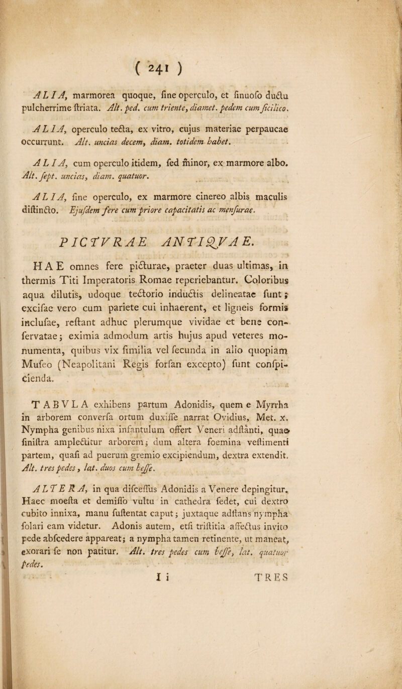 ( *4» ) ALIA, marmorea quoque, fine operculo, et finuofo du&u pulcherrime ftriata. Alt. ped. cum triente, diamet. pedem cumJiciiico. ALIA, operculo tedta, ex vitro, cujus materiae perpaucae occurrunt. Alt. uncias decem, totidem habet. AL IA, cum operculo itidem, fed minor, ex marmore albo. Alt.fept. uncias, diam. quatuor. ALIA, fine operculo, ex marmore cinereo albis maculis diftin&o. Ejufdem fere cum priore capacitatis ac menfurae. PICTVRAE ANnov A E. HAE omnes fere pidfurae, praeter duas ultimas, in thermis Titi Imperatoris Romae reperiebantur. Coloribus aqua dilutis, udoque tedforio indudfis delineatae funt; excifae vero cum pariete cui inhaerent, et ligneis formis inclufae, reftant adhuc plerumque vividae et bene con- fervatae; eximia admodum artis hujus apud veteres mo¬ numenta, quibus vix fimilia vel fecunda in alio quopiam Mufeo (Neapolitani Regis forfan excepto) funt confpi- cienda. E T ABVL A exhibens partum Adonidis, quem e Myrrha in arborem converfa ortum duxiffe narrat Ovidius, Met. x. i * Nympha genibus nixa infantulum offert Veneri adftanti, quae> finiftra ampledtitur arborem; dum altera foemina veftimenti partem, quafi ad puerum gremio excipiendum, dextra extendit. Alt. tres pedes, lat. duos cum hejfe. ALTERA, in qua difceffus Adonidis a Venere depingitur. Haec moefta et demiffo vultu in cathedra fedet, cui dextro cubito innixa, manu fuftentat caput; juxtaque adllans ‘nympha folari eam videtur. Adonis autem, etfi triftitia affedus invito pede abfcedere appareat; a nympha tamen retinente, ut maneat, exorari fe non patitur. Alt. tres pedes cum bejfe, lat. quatuor pedes. . • I i T R E S