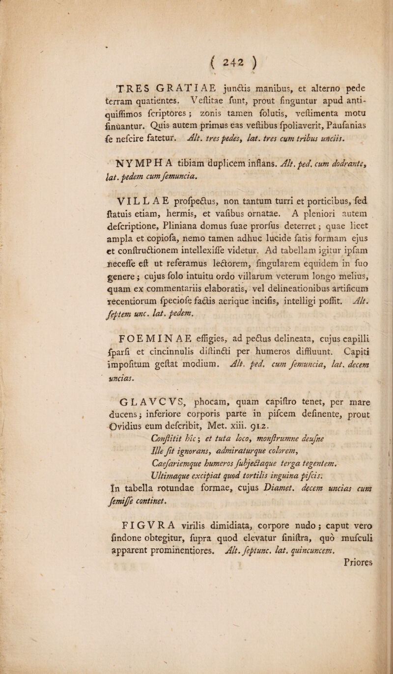 . TRES GRATIAE junCtis manibus, et alterno pede terram quatientes. Vefiitae funt, prout finguntur apud anth quiffimos fcriptores; zonis tamen folutis, veftimenta motu finuantur. Quis autem primus eas veliibus fpoliaverit, Paufianias Pe nefcire fatetur. Alt. tres pedes t lat. tres cum tribus unciis. NYMPHA tibiam duplicem inflans. Alt.ped. cum dodrante, lat. pedem cumfemuncia. y .... VILLAE profpe&us, non tantum turri et porticibus, fed flatuis etiam, hermis, et vafibus ornatae. A pleniori autem defcriptione, Pliniana domus fuae prorius deterret; quae licet ampla et copiofa, nemo tamen adhuc lucide fatis formam ejus et conflru&ionem intellexiffe videtur. Ad tabellam igitur ipfam necelfe efl ut referamus leftorem, fmgularem equidem in fuo genere; cujus folo intuitu ordo villarum veterum longo melius, quam ex commentariis elaboratis, vel delineationibus artificum recentiorum fpeciofe fa&is aerique incilis, intelligi poffit. Alt. feptem unc. lat. pedem. FOEMINAE effigies, ad peflus delineata, cujus capilli fparli et cincinnulis diflinfti per humeros diffluunt. Capiti impofitum geltat modium. Alt. ped. cu?n femuncia, lat. decem uncias. G L A V C V S, phocam, quam capiflro tenet, per mare ducens$ inferiore corporis parte in pifcem delinente, prout Ovidius eum defcribit. Met. xiii. 91.2. Conflitit hic; et tuta loco, monfrumne deufne Ille fit ignorans, admiraiurque colorem, Caefariemque humeros fubjedaque terga tegentem. Ultimaque excipiat quod tortilis inguina pifcis. In tabella rotundae formae, cujus Diamet. decem uncias cum femiffe continet. FIGVRA virilis dimidiata, corpore nudo j caput vero findone obtegitur, fupra quod elevatur fmiftra, quo mufculi apparent prominentiores. Alt. feptunc, lat. quincuncem. Priores