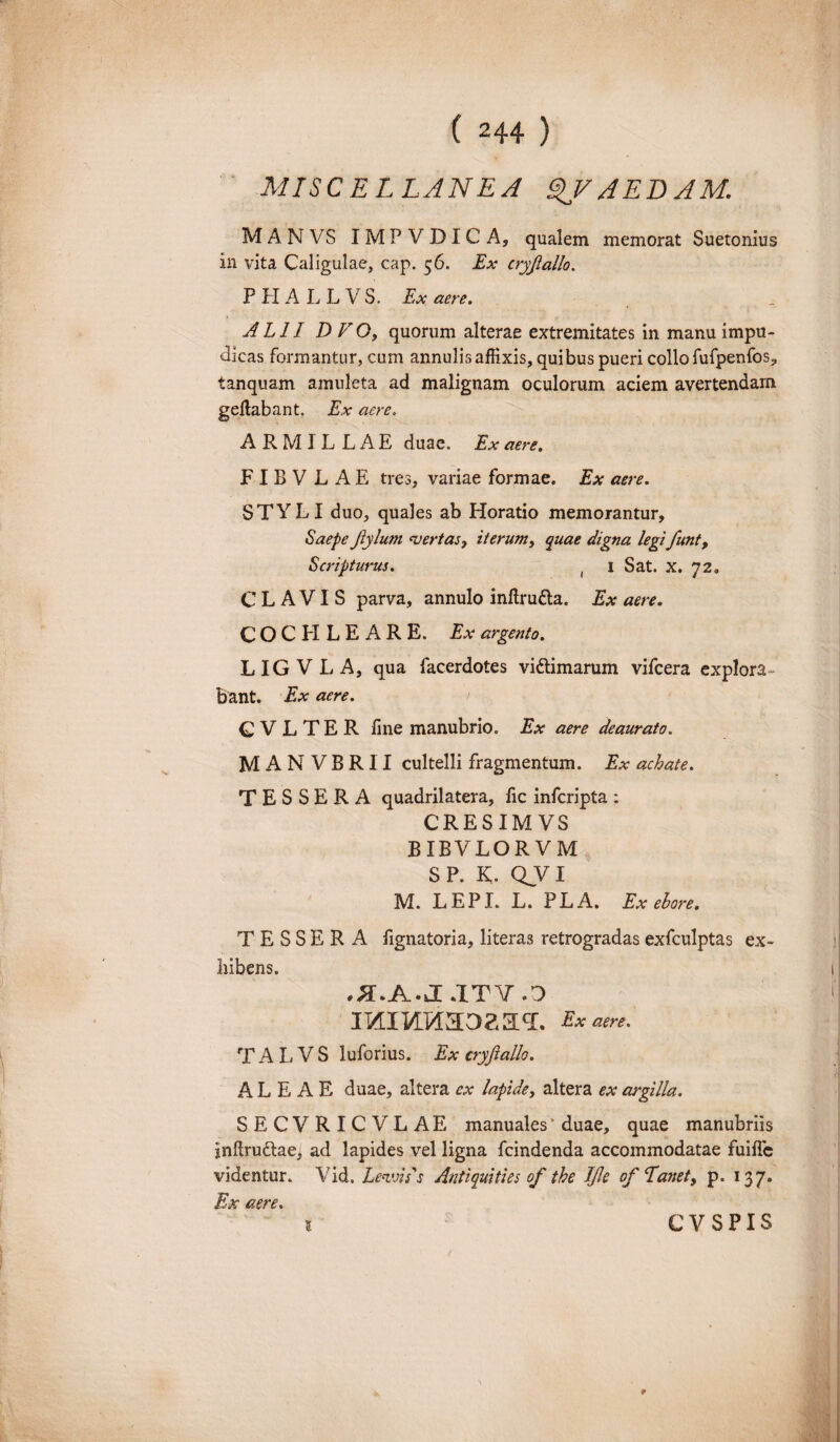 MISCELLANEA QVAEDAM. MANVS IMP V D I C A, qualem memorat Suetonius in vita Caligulae, cap. 56. Ex cryjiallo. PHALLVS. Ex aere. ALII DVO, quorum alterae extremitates in manu impu¬ dicas formantur, cum annulis affixis, quibus pueri collo fufpenfos, tanquam amuleta ad malignam oculorum aciem avertendam geflabant. Ex aere. ARMIL LAE duae. Ex aere. F I B V LAE tres, variae formae. Ex aere. STYLI duo, quales ab Horatio memorantur. Saepe Jlylum vertas, iterum, quae digna legi funt, Scripturus. ( 1 Sat. x. 72» CLAVIS parva, annulo inftru&a. Ex aere. COCHLEARE. Ex argento. LIGVLA, qua facerdotes vittimarum vifcera explora¬ bant. Ex aere. C V L T E R fine manubrio. Ex aere deaurato. MANVBRII cultelli fragmentum. Ex achate. TESSERA quadrilatera, fic infcripta : CRESIM VS ' BIBVLOR VM S P. K. QVI M. LEPI. L. PLA. Exebore. TESSERA fignatoria, literas retrogradas exfculptas ex¬ hibens. ^.AJ.ITY.0 irairaaoaHT. Exam. T A L V S luforius. Ex cryjiallo. ALEAE duae, altera ex lapide, altera ex argilla. SECVRICVLAE manuales * duae, quae manubriis inftru&ae, ad lapides vel ligna fcindenda accommodatae fuifle videntur. Vid. Levius Antiquities of the IJle of E anety p. 137. Ex aere. l ■ CVSPIS