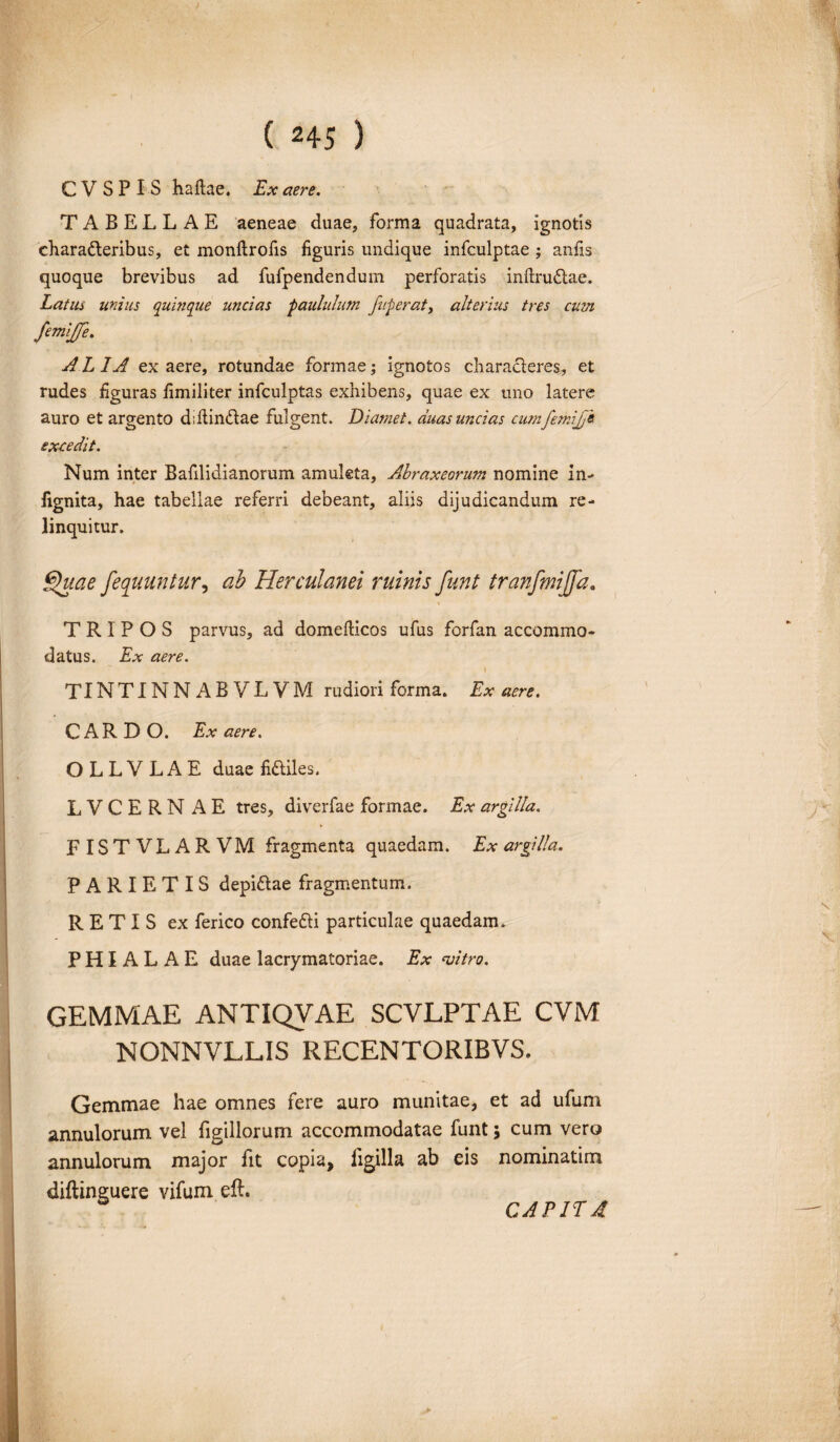 C V S P I S haftae. Ex aere. TABELLAE aeneae duae, forma quadrata, ignotis chara&eribus, et monftrofis figuris undique infculptae ; anfis quoque brevibus ad fufpendendum perforatis inftrudtae. Latus unius quinque uncias 'paululum fuperat, alterius tres cum femijfe. A L IA ex aere, rotundae formae; ignotos characleres, et rudes figuras fimiliter infculptas exhibens, quae ex uno latere auro et argento diilindae fulgent. Diamet. duas uncias cumfemijj« excedit. Num inter Bafilidianorum amuleta, Abraxeorum nomine in- fignita, hae tabellae referri debeant, aliis dijudicandum re¬ linquitur. Quae fequuntur, ab Herculanei ruinis funt tranfmijfa. TRIPOS parvus, ad domelHcos ufus forfan accommo¬ datus. Ex aere. » TINTINNABVLVM rudiori forma. Ex aere. CARDO. Ex aere. O L L V L A E duae fidliles. LVCERN AE tres, diverfae formae. Ex argilla. FISTVLARVM fragmenta quaedam. Ex argilla. PARIETIS depi&ae fragmentum. RETIS ex ferico confe&i particulae quaedam. PHIALAE duae lacrymatoriae. Ex njitro. GEMMAE ANTIQVAE SCVLPTAE CVM NONNVLLIS RECENTORIBVS. Gemmae hae omnes fere auro munitae, et ad ufum annulorum vel figillorum accommodatae funt; cum vero annulorum major fit copia, ligilla ab eis nominatim diftinguere vifum eft. CAPITA
