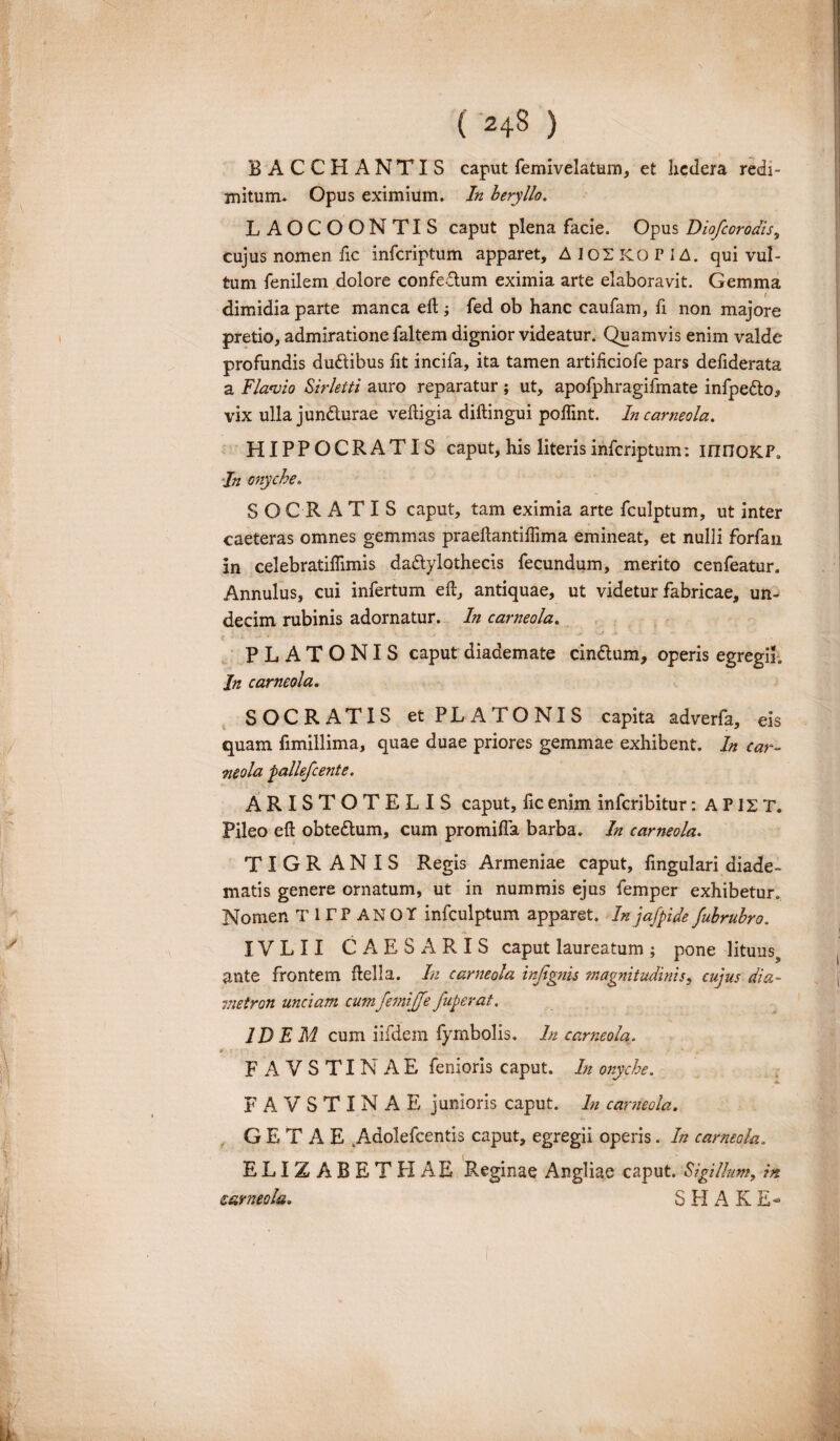 BACCHANTIS caput femivelatum, et hedera redi¬ mitum- Opus eximium. In beryllo. LAOCOONTIS caput plena facie. Opus Diofcorodis, cujus nomen fic infcriptum apparet, A 102 KO r i A. qui vul¬ tum fenilem dolore confedum eximia arte elaboravit. Gemma dimidia parte manca eft ; fed ob hanc caufam, fi non majore pretio, admiratione faltem dignior videatur. Quamvis enim valde profundis dudibus fit incifa, ita tamen artihciofe pars defiderata a Flavio Sirletti auro reparatur ; ut, apofphragifmate infpedo, vix ulla jundurae veftigia diftingui poflint. Incarneola. HIPPOCRATIS caput, his literis infcriptum: innoKF. In onyche. SOCRATIS caput, tam eximia arte fculptum, ut inter caeteras omnes gemmas praeftantiftima emineat, et nulii forfan in celebratiflimis dadylothecis fecundum, merito cenfeatur. Annulus, cui infertum eft, antiquae, ut videtur fabricae, un¬ decim rubinis adornatur. In carneola. PLATONIS caput diademate cindum, operis egregii. In carneola. SOCRATIS et PLATONIS capita adverfa, eis quam fimillima, quae duae priores gemmae exhibent. In car¬ neola pallefcente. ARISTOTELIS caput, fic enim infcribitur: A P12 T. Pileo eft obtedum, cum promifta barba. In carneola. TIGRANIS Regis Armeniae caput, fingulari diade¬ matis genere ornatum, ut in nummis ejus femper exhibetur. Nomen TirPANOT infculptum apparet. In jafpide fubrubro. IV L 11 CAESARIS caput laureatum ; pone lituuss ante frontem ftelia. In carneola injignis magnitudinis, cujus dia¬ metron unciam cum femijjfe fuperat. IDEM cum iifdem fymbolis. In carneola. FAVSTINAE fenioris caput. In onyche. FAVSTINAE junioris caput. In carneola. GETAE kAdolefcentis caput, egregii operis. In carneola. ELIZABBTHAE Reginae Angliae caput. Sigillum, in carneola. S H A K £<■
