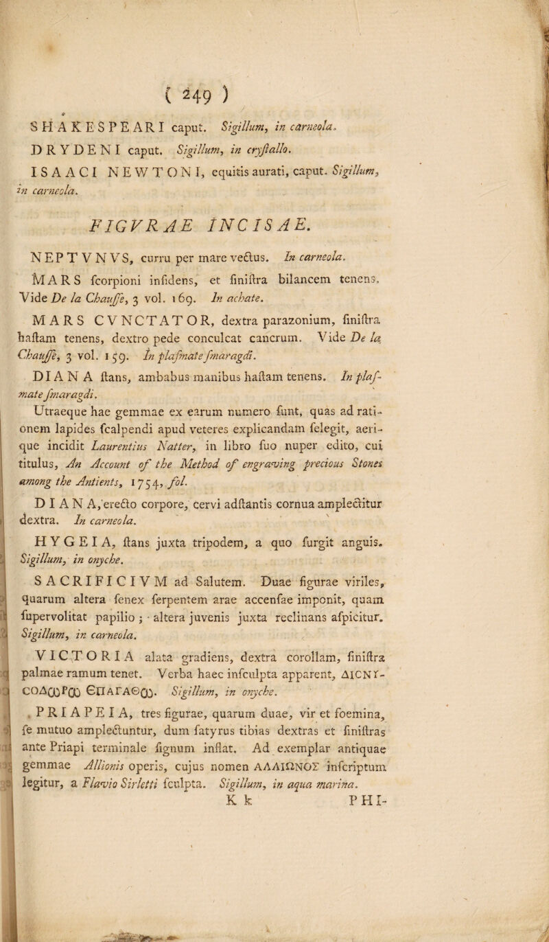 SHAKESPEARI caput. Sigillum, in corneola. BRYDENI caput. Sigillum, in cryjlallo. I S A A C I N E W T O N I, equitis aurati, caput. Sigillum, in corneola. FIGVRAE INCISAE. NEPTVNVS, curru per mare veftus. In carmola. MARS fcorpioni infidens, et fmiflra bilancem tenens. Vide De la Chaujfe, 3 vol. 1 69. In achate. MARS CVNCTATOR, dextra parazonium, fmiflra haflam tenens, dextro pede conculcat cancrum. Vide De la Chaujfe, 3 vol. 159. In plafmale fmaragcH. DIANA flans, ambabus manibus hailam tenens. In plaf- mate fmaragdi. Utraeque hae gemmae ex earum numero funt, quas ad rati¬ onem lapides fcalpendi apud veteres explicandam felegit, aeri¬ que incidit Laurentius Natter, in libro fuo nuper edito, cui titulus. An Account of the Method of engraving precious Stores among the Antients, 1754, fol. D I A N A, ereCto corpore, cervi adflantis cornua amplectitur dextra. In corneola. H Y G E I A, flans juxta tripodem, a quo furgit anguis. Sigillum, in onyche. SACRIFICIVM ad Salutem. Duae figurae viriles, quarum altera fenex ferpentem arae accenfae imponit, quam, fupervolitat papilio ; ■ altera juvenis juxta reclinans afpicitur. Sigillum, in carneola. VICTORIA alata gradiens, dextra corollam, finiftra palmae ramum tenet. Verba haec infculpta apparent, AiCNi- COAQQpQj GlT AFAGQ/). Sigillum, in onyche. PRIAPEIA, tres figurae, quarum duae, vir et foemina, fe mutuo amplectuntur, dum fatyrus tibias dextras et finiflras ante Priapi terminale figmini inflat. Ad exemplar antiquae gemmae Allionis operis, cujus nomen AAAHT2NGF infcriptum legitur, a Flavio Sirktti fculpta. Sigillum, in aqua marina. K k FHI- I i; f