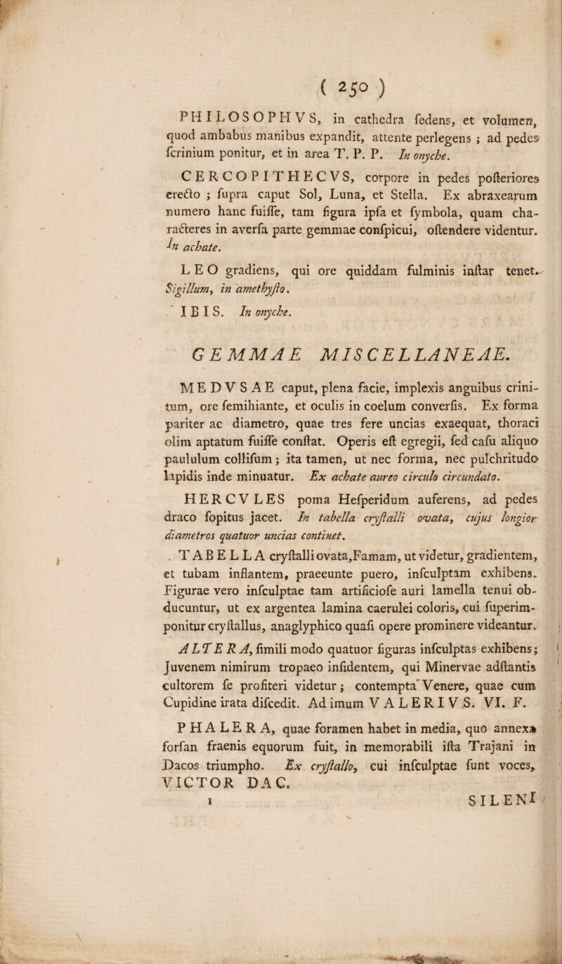 P H I L O S O P H V S, in cathedra fedens, et volurnerq quod ambabus manibus expandit, attente perlegens ; ad pedes fcrinium ponitur, et in area T. P. P. h onyche. CERCOPITHECVS, corpore in pedes pofieriores eredo ; fupra caput Sol, Luna, et Stella. Ex abraxearum numero hanc fuifie, tam figura ipfa et fymbola, quam cha- raderes in averfa parte gemmae confpicui, oftendere videntur. L achate. LEO gradiens, qui ore quiddam fulminis inftar tenete Sigillum, in amethyjlo. IBIS. In onyche. GEMMAE MISCELLANEAE. M E D V S A E caput, plena facie, implexis anguibus crini¬ tum, ore femihiante, et oculis in coelum converfis. Ex forma pariter ac diametro, quae tres fere uncias exaequat, thoraci olim aptatum fuifife confiat. Operis efi egregii, fed cafu aliquo paululum collifum; ita tamen, ut nec forma, nec pulchritudo lipidis inde minuatur. Ex achate aureo circulo circundato. HERCVLES poma Hefperidum auferens, ad pedes draco fopitus jacet. In tabella cryjialli ornata, cujus longior diametros quatuor uncias continet. . TABELLA cryfialli ovata,Famam, ut videtur, gradientem, et tubam inflantem, praeeunte puero, infculptam exhibens. Figurae vero infculptae tam artificiofe auri lamella tenui ob¬ ducuntur, ut ex argentea lamina caerulei coloris, cui fuperim- ponitur cryftallus, anaglyphico quafi opere prominere videantur. ALT E R A, fimili modo quatuor figuras infculptas exhibens; Juvenem nimirum tropaeo infidentem, qui Minervae adftantis cultorem fe profiteri videtur; contempta^ Venere, quae cum Cupidine irata difcedit. Ad imum VALERIVS. VI. F. ‘1 PHALERA, quae foramen habet in media, quo annexa forfan fraenis equorum fuit, in memorabili ifta Trajani in Dacos triumpho. Ex cryjialh, cui infculptae funt voces, VICTOR DA C„ i SILENI '