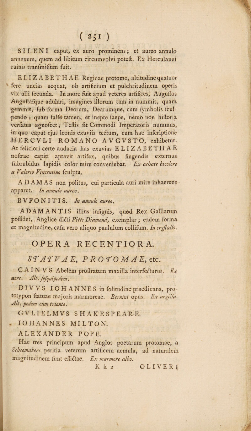 SILENI caput, ex auro prominens; et aureo annulo annexum, quem ad libitum circumvolvi poteft. Ex Herculanei ruinis tranfmifium fuit. ELIZABETHAE Reginae protome, altitudinequatuor fere uncias aequat, ob artificium et pulchritudinem operis vix ulli fecunda. In more fuit apud veteres artifices, Auguftos Auguftafque adulari, imagines illorum tam in nummis, quam gemmis, fub forma Deorum, Dearumque, cum fymbolis fcul- pendo ; quam falfe tamen, et inepte faepe, nemo non hiftoria verfatus agnofcet; Tefiis fit Commodi Imperatoris nummus, in quo caput ejus leonis exuviis te&um, cum hac infcriptione HERCVLI ROMANO AVGVSTO, exhibetur. At feliciori certe audacia has exuvias ELIZABETHAE noftrae capiti aptavit artifex, quibus fingendis externus fubrubidus Iapidis color mire conveniebat. Ex achate bicolore a Valerio Vincentino fculpta, ADAMAS non politus, cui particula auri mire inhaerens apparet. In annulo aureo. BVFONITIS. In annulo aureo. ADAMANTIS illius infignis, quod Rex Galliarum poflidet, Anglice didli Pitts Diamond, exemplar ; eadem forma et magnitudine, cafu vero aliquo paululum collifum. In cryftallo. OPERA RECENTIORA. ST AT VAE, PROTOMAE, etc. C A I N V S Abelem profiratum maxilla interfecturus. Ex aere. Alt. fefquipedem. DIVVS IOHANNESin folitudine praedicans, pro- totypon fiatuae majoris marmoreae. Bernini opus. Ex argilla, Alt. pedeon cum triente. GVLIELMVS SHAKESPEARE. - IOHANNES MILTON. ALEXANDER POPE. Hae tres principum apud Anglos poetarum protomae, a Scheemakers peritia veterum artificum aemula, ad naturalem magnitudinem funt efii&ae. Ex marmore albo.