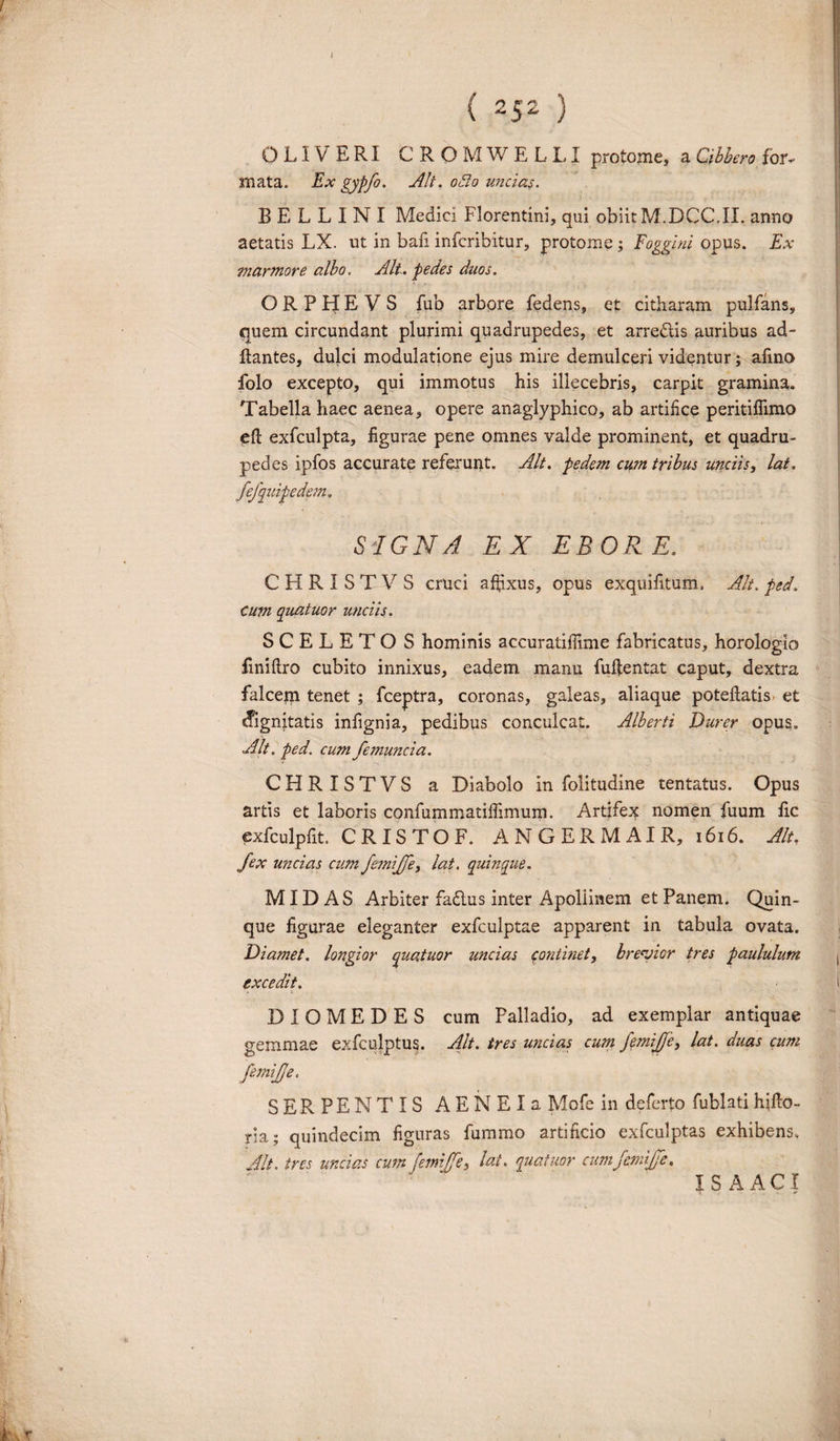 J ( 2S2 ) 0LIVER1 CROMWELLI protome, a Gibbero for. mata. Ex gypfo. Alt. odo uncias. B E L L I N I Medici Florentini, qui obiit M.DCC,II. anno aetatis LX. ut in bafi infcribitur, protome; Foggini opus. Ex marmore albo. Alt. pedes duos. ORPHE V S fub arbore fedens, et citharam pulfans, quem circundant plurimi quadrupedes, et arredtis auribus ad¬ itantes, dulci modulatione ejus mire demulceri videntur; afino folo excepto, qui immotus his illecebris, carpit gramina. Tabella haec aenea, opere anaglyphico, ab artifice peritiflimo eft exfculpta, figurae pene omnes valde prominent, et quadru¬ pedes ipfos accurate referunt. Alt. pedem cum tribus unciis, lat. fefquipedejn. SIGNA EX EBORE. CHRISTVS cruci affixus, opus exquifitum, Alt. ped. cum quatuor unciis. SCELETOS hominis accuratiffime fabricatus, horologio fmiftro cubito innixus, eadem manu fuffentat caput, dextra falcern tenet ; fceptra, coronas, galeas, aliaque poteflatis. et sfignitatis infignia, pedibus conculcat. Alherti Durer opus. Alt. ped. cum femuncia. CHRISTVS a Diabolo in folitudine tentatus. Opus artis et laboris confummatiffimum. Artifex nomen fuum fic exfculpfit CRISTOF. ANGERMAIR, 1616. Alt. fex uncias cum femijfe, lat. quinque. MIDAS Arbiter fadtus inter Apoliinem et Panem. Quin¬ que figurae eleganter exfculptae apparent in tabula ovata. Diamet. longior quatuor uncias continet, brevior tres paululum excedit. DIOMEDES cum Palladio, ad exemplar antiquae gemmae exfculptus. Alt. tres uncias cu?n femijfe, lat. duas cum femijje. SERPENTIS AENEIa Mofe in deferto fublatihjfto- ria; quindecim figuras fummo artificio exfculptas exhibens. Alt. tres undas cumfemijfe, lat. quatuor cum femijfe. IS AACI