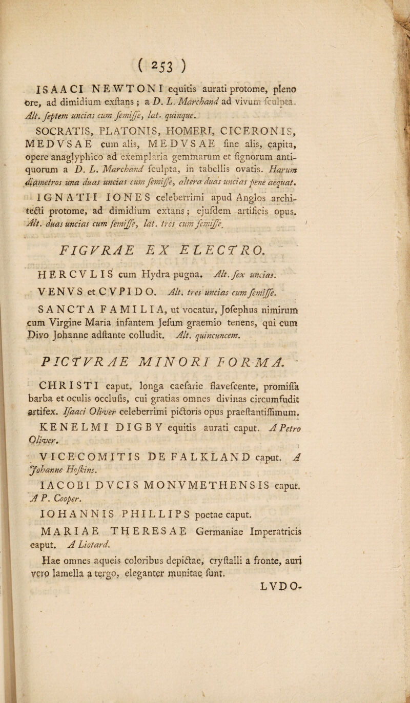 ISAACI NEW TONI equitis aurati p roto me, pleno Ore, ad dimidium exftans ; a D. L. Marchand ad vivum fculpta» Alt. feptem uncias cum femijfet, lat. quinque. SOCRATIS, PLATONIS, HOMERI, CICERONIS, M E D V S A E cum alis, M E D V S A E fine alis, capita, opere anaglyphico ad exemplaria gemmarum et lignorum anti¬ quorum a D. L. Marchand fculpta, in tabellis ovatis. Harum diametros una duas uncias cum femijje, altera, duas uncias pene aequat. IGN ATII IONES celeberrimi apud Anglos archi- te£li protome, ad dimidium extans; ejufdem artificis opus. Alt. duas uncias cum femijje, lat. tres cum femijje. FIGVRAE EX ELECTRO. HERCVLIS cum Hydra pugna. Alt. fex uncias. VENVS etCVPIDO. Alt. tres uncias cum femijfe. SANCTA FAMILIA, ut vocatur, Jofephus nimirum cum Virgine Maria infantem Jefum graemio tenens, qui cum Divo Johanne adftante colludit. Alt. quincuncem. PICTVRAE MINORI FORMA. ■ C H R I S TI caput, longa caefarie flavefcente, promifia barba et oculis occlufis, cui gratias omnes divinas circumfudit artifex. Ifaaci Oliver celeberrimi piftoris opus praeftantiflimum, KENELMI D I G B Y equitis aurati caput. A Petro Oliver♦ t VICECOMITIS DE FALKLAND caput. A johanne Hojkins. IACOBI DVCIS MONVMETHENSIS caput A P. Cooper. IOHANNIS PHILLIPS poetae caput. MARIAE THERE SAE Germaniae Imperatricis caput. A Liotard. Jiae omnes aqueis coloribus depidlae, cryftalli a fronte, auri verp lamella a tergo, eleganter munitae funt LYDO.