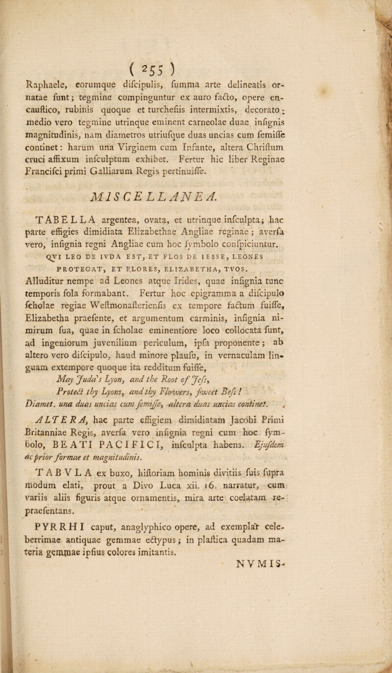 Raphaele, eorumque difcipulis, fumma arte delineatis or¬ natae funt; tegmine compinguntur ex auro facio, opere en- cauftico, rubinis quoque et turchefiis intermixtis, decorato; medio vero tegmine utrinque eminent carneolae duae infignis magnitudinis, nam diametros utriufque duas uncias cum femiffe continet: harum una Virginem cum Infante, altera Chrifhim cruci affixum infculptum exhibet. Fertur hic liber P^eginae Francifci primi Galliarum Regis pertinuiffe. MISCELLANEA. TABELLA argentea, ovata, et utrinque infculpta; hac parte effigies dimidiata Elizabethae i\ngliae reginae; averfa vero, infignia regni Angliae cum hoc fyinbolo confpiciuntur. QVI LEO DE IVDA EST, ET FLOS DE 1ESSE, LEONES PROTEGAT, ET FLORES, EL1ZABETKA, TVOS. Alluditur nempe ad Leones atque Irides, quae infignia tunc temporis fola formabant. Fertur hoc epigramma a difcipulo fcholae regiae WeilmonaFerienfis ex tempore fa&um fuiffie, Elizabetha praefente, et argumentum carminis, infignia ni¬ mirum fua, quae in fcholae eminenti ore loco collocata funt, ad ingeniorum juvenilium periculum, ipfa proponente; ab altero vero difcipulo, haud minore plaufu, in vernaculam lin¬ guam extempore quoque ita redditum fuiffie, May fudas Lyon, and the Root of Jefs, Protedt thy Lyons, and thy Flowers, pweet Befs ! Diamet. una duas undas cum femijje, altera duas uncias continet„ . ALT ERA, hac parte effigiem dimidiatam jacobi Primi Britanniae Regis, averfa vero infignia regni cum hoc fym- bolo, BEATI PACIFICI, infculpta habens. Ejufdem ac prior formae et magnitudinis. TAB VLA ex buxo, hifloriam hominis divitiis fuis fupra modum elati, prout a Divo Luca xii. 16. narratur, cum variis aliis figuris atque ornamentis, mira arte coelatam re- praefentans. PYRRHI caput, anaglyphico opere, ad exemplar cele^ berrimae antiquae gemmae edtypus; in plaffiica quadam ma¬ teria gemmae ipfius colores imitantis. N V M IS’