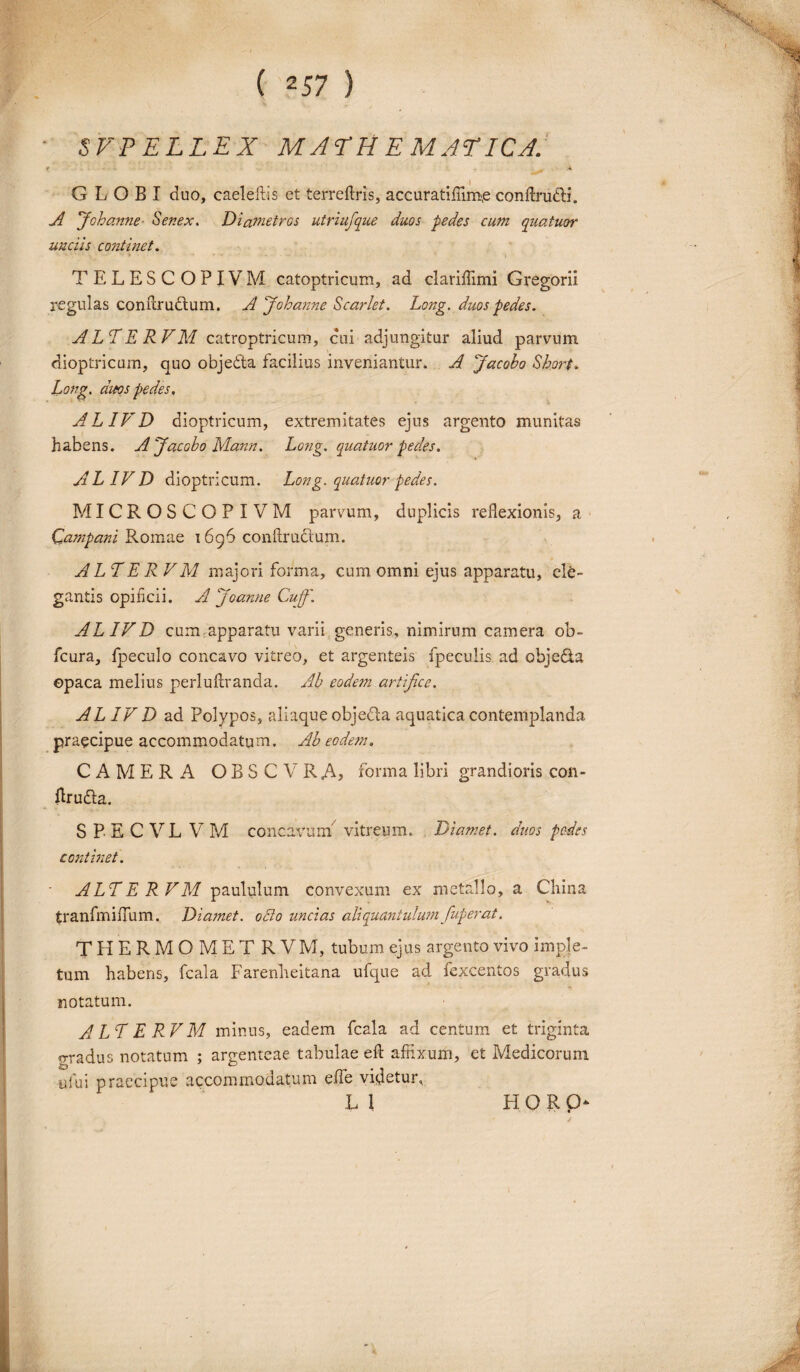 SVPELLEX MATHEMATICA f - ^ A GLOBI duo, caeleftis et terreftris, accuratiflim,e conftrudh'. A J'ohanne Senex. Diametros utriufque duos pedes cum quatuor unciis continet. TELESCOPIVM catoptricum, ad clariffimi Gregorii regulas conftru&um. A Johanne Scarlet. Long. duos pedes. A LT E RVM catroptricum, cui adjungitur aliud parvum dioptricum, quo objedta facilius inveniantur* A Jacobo Short. Long. duos pedes, ALIVD dioptricum, extremitates ejus argento munitas habens. A Jacobo Mann. Long. quatuor pedes. ALIVD dioptricum. Long. quatuor pedes. MICROSCOPIVM parvum, duplicis reflexionis, a Campani Romae 1696 conftructum. ALTER VM majori forma, cum omni ejus apparatu, ele¬ gantis opificii. AJoanne Cuff. ALIVD cum apparatu varii generis, nimirum camera ob- fcura, fpeculo concavo vitreo, et argenteis fpeculis ad obje&a opaca melius perluftranda. Ab eodem artifice. AL IV D ad Polypos, aliaque objedla aquatica contemplanda, praecipue accommodatum. Ab eodem. CAMERA OBSCVRA? forma libri grandioris con- flrudla. SP ECVL VM concavum vitreum. Diamet. duos pedes continet. ALT E RVM paululum convexum ex metallo, a Cliina tranfmifium. Diamet. 080 uncias aliquantulum fuperat. T H E R M O M E T R V M, tubum ejus argento vivo imple¬ tum habens, fcala Farenheitana ufque ad fexcentos gradus notatum. ALT E RVM minus, eadem fcala ad centum et triginta fradus notatum ; argenteae tabulae efl: affixum, et Medicorum ufui praecipue accommodatum efiTe videtur, L 1 HORp‘