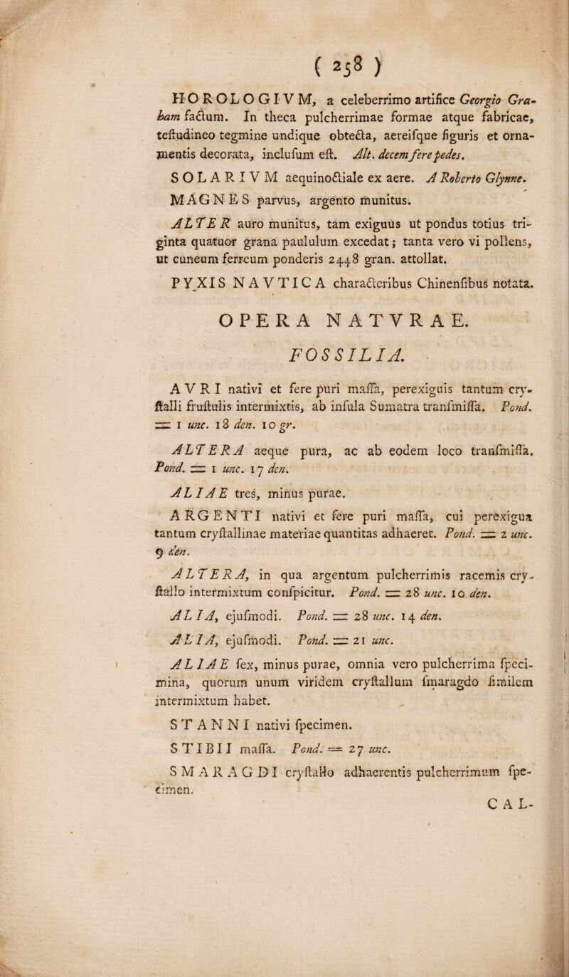 HOROLOGI V M, a celeberrimo artifice Georgio Gra- ham fa&um. In theca pulcherrimae formae atque fabricae, tefiudineo tegmine undique obte&a, aereifque figuris et orna- jnentis decorata, inclufum eft. Alt. decemfere pedes. SOLAR IVM aequinodliale ex aere. A Roherto Glynne. MAGNES parvus, argento munitus. ALTER auro munitus, tam exiguus ut pondus totius tri¬ ginta quatuor grana paululum excedat; tanta vero vi pollens, ut cuneum ferreum ponderis 2448 gran. attollat. P YJXIS N A V TI C A chara&eribus Chinenfibus notata. OPERA NATVRAE. / FOSSILIA. A V R I nativi et fere puri maffa, perexiguis tantum cry- Halii fruftulis intermixtis, ab infula Sumatra tranfmiffa. Pcnd. 2S2 I unc. 18 den. 1 o gr. ALTERA aeque pura, ac ab eodem loco tranfmiffa. Pond. ~ 1 unc. 17 dcn. ALIAE tres, minus purae. ARGENTI nativi et fere puri maffa, cui perexigua tantum cryflallinae materiae quantitas adhaeret. Pond. zzz 2 unc. 9 dfrn. ALTERA, in qua argentum pulcherrimis racemis cry» Halio intermixtum confpicitur. Pond. zzl 28 unc. ic den. ALIA, ejufmodi. Pond. “28 unc. 14 den. ALIA, ejufmodi. Pond. “ 21 unc. ALIAE fex, minus purae, omnia vero pulcherrima fpeci- mina, quorum unum viridem cryftallum lmaragdo fimilem intermixtum habet. STANNI nativi fpecimen. S TI B11 maffa. Pond. = 27 unc. SMARAGDI cryftallo adhaerentis pulcherrimum fpe¬ cimen. C A L-