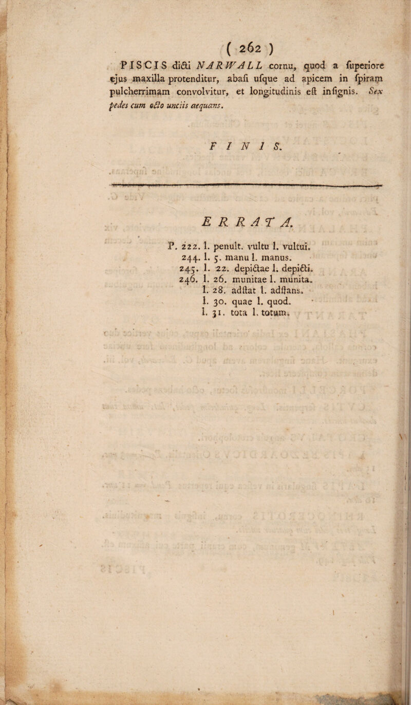 PISCIS didi N ARW A LL cornu, quod a fuperiore ejus maxilla protenditur, abali ufque ad apicem in fpiram pulcherrimam convolvitur, et longitudinis eft infignis. Sex pedes cum odio unciis aequans. FINIS. ERRATA. P. 222.1. penult. vultu 1. vultui. 244. 1. 5. manui, manus. 245. 1. 22. depidae 1. depidL 246. 1. 26. munitae 1. munita» 1. 28. adftat t. addans» 1. 30. quae 1. quod. L 31. tota 1. totum» 1 f i • . V ' «J