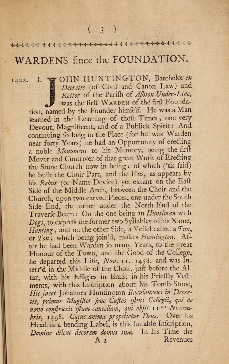 WARDENS fince the FOUNDATION. 1422. I. “gr OHN HUNTINGTON, Batchelor zfc | Decretis (of Civil and Canon Law) and H Rett or of the Pariffi of AJhion Under-Line, was the firft Warden of the firft Founda¬ tion, named by the Founder himfelf. He was a Man learned in the Learning of thofe Times ; one very Devout, Magnificent, and of a Publick Spirit: And continuing fo long in the Place (for he was Warden near forty Years) he had an Opportunity of eredting a noble Monument to his Memory, being the firft Mover and Contriver of that great Work of Eroding the Stone Church now in being; of which (5tis faid) he built the Choir Part, and the Ifles, as appear^ by his Rebus (or Name Device) yet extant on the Eaft Side of the Middle Arch, between the Choir and the Church, upon two carved Pieces, one under the South Side End, the other under the North End of the Traverfe Beam : On the one being an Huntfman with Dogs, to exprefs the former two Syllables of his Name, Hunting •, and on the other Side, a Veffel called a Run, or Ron *, which being join’d, makes Huntington. Af¬ ter he had been Warden fo many Years, to the great Honour of the Town, and the Good of the College, he departed this Life, Nov. 11. 1458. and was In- terr’d in the Middle of the Choir, juft before the Al¬ tar, with his Effigies in Brafs, in his Prieftly Veft- ments, with this Infcription about his Tomb-Stone, Hie jacet Johannes Huntington Baculaureus in Decre¬ tis, primus Magifter five Cuftos iftius Collegii, qui de novo conftruxit iftam cancellam, qui objit nmo Novem- hr is, 1458. Cujus cmim<e propitietur Deus. Over his Head.in a bending Label, is this fuitable Infcription, Demine dilexi decorem domus tu<e> In his Time the A 2 Revenues