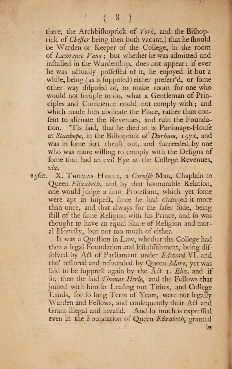 there, the Archbifhoprick of York, and the Bifhop- rick of Chefter being then both vacant,) thathefhould be Warden or Keeper of the College, in the room of Lawrence Vaux •, but whether he was admitted and inftalled in the Wardenfhip, does not appear: if ever he was adlually poffelfed of it, he enjoyed it but a while, being (as is fuppofed) either preferr’d, or fome other way difpofed of, to make room for one who would not fcruple to do, what a Gentleman of Prin¬ ciples and Confcience could not comply with; and which made him abdicate the Place, rather than con¬ fers to alienate the Revenues, and ruin the Founda¬ tion. sTis faid, that he died at is Parfonage-Houfe at Stanhope, in the Bifhoprick of Durham, 1572, and was in fome fort thruft out, and fucceeded by one who was more willing to comply with the Defigns of fome that had an evil Eye at the College Revenues, viz. 1560. X. Thomas Herle, a Cornijh Man, Chaplain to Queen Elizabeth, and by that honourable Relation, one would judge a firm Proteftant, which yet fome were apt to fufpedt, fince he had changed it more than once, and that always for the fafer Side, being Hill of the fame Religion with his Prince, and fo was thought to have an equal Share of Religion and mor¬ al Honefly, but not too much of either. It was a Queftion in Law, whether the College had then a legal Foundation and Eftabfifhment, being dif- folved by Adi of Parliament under Edward VI. and the/ reftored and refounded by Queen Mary, yet was laid to be fuppreft again by the Act 1. Eliz. and if fo, then the laid Yhomas Herle, and the Fellows that joined with him in Leafing out Tithes, and College Lands, for fo long Term of Years, were not legally Warden and Fellows, and confequently their Adi and Grant illegal and invalid. And fo much is expreffed even in the Foundation of Quqen Elizabeth, granted if*