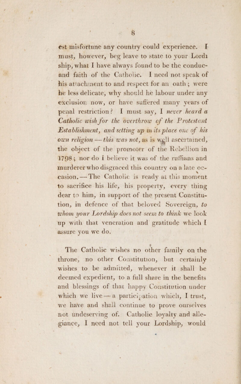 / 8 est misfortune any country could experience. I must, however, beg leave to state to your Lord* ship, what I have always found to be the conduc- and faith of the Catholic. I need not speak of his attachment to and respect for an oath ; were he less delicate, why should he labour under any exclusion now, or have suffered many years of penal restriction? I must say, I never heard a Catholic wish for the overthrow of the Protestant Establishment, and setting up m its place one of his own religion — this was not, as is w&ll ascertained, the object of the promoter of the Rebellion in 1798 ; nor do I believe it was of the ruffians and murderer wrho disgraced this country on a late oc¬ casion.— The Catholic is ready at this moment to sacrifice his life, his property, every thing dear to him, in support of the present Constitu¬ tion, in defence of that beloved Sovereign, to whom your Lordship does not seem to think we look up with that veneration and gratitude which I assure you we do. The Catholic wTshes no other family on the throne, no other Constitution, but certainly wishes to be admitted, whenever it shall be deemed expedient, to a full share in the benefits and blessings of that happy Constitution under which we live —a participation which, I trust, wre have and shall continue to prove ourselves not undeserving of. Catholic loyalty and alle¬