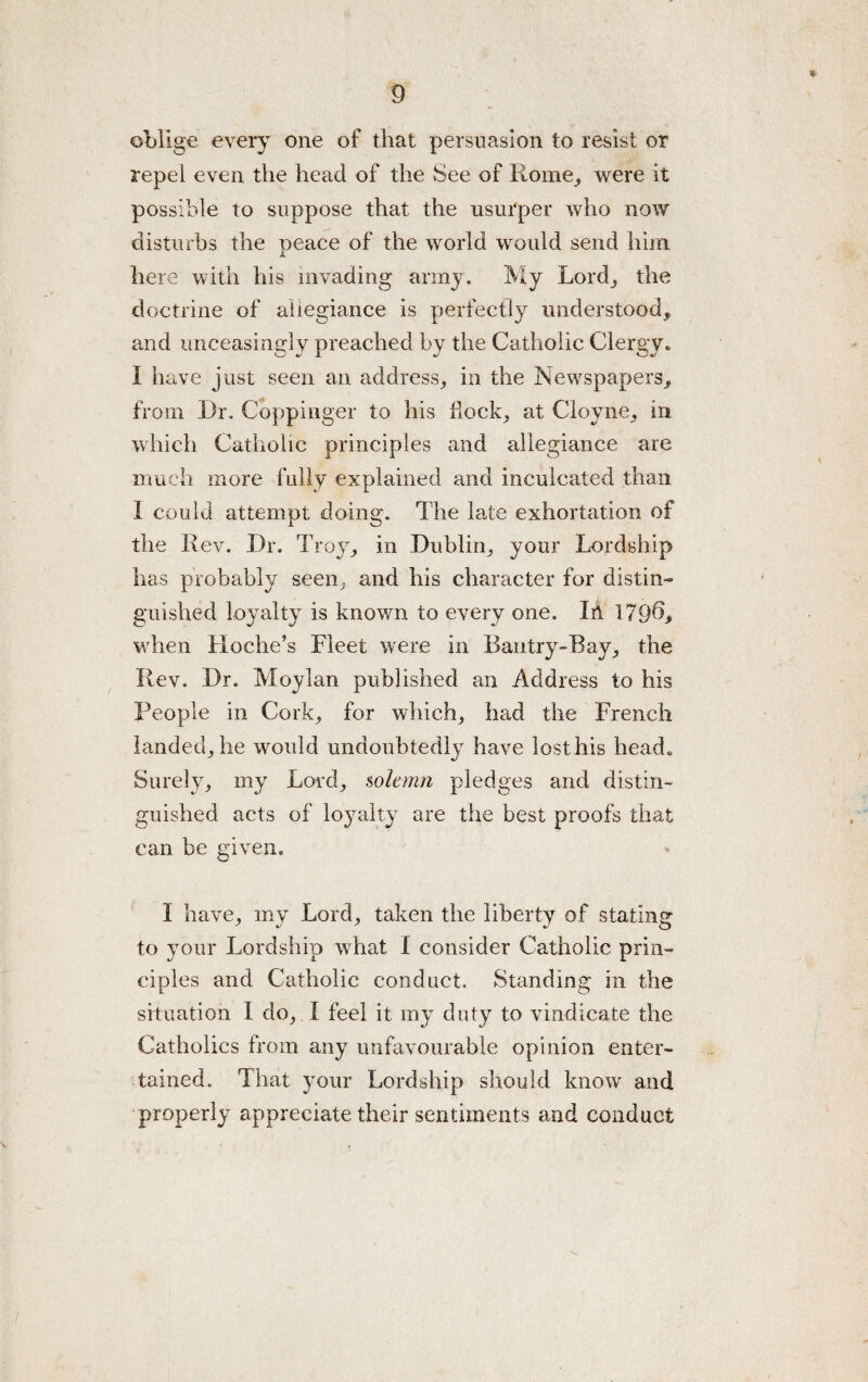 oblige every one of that persuasion to resist or repel even the head of the See of Rome., were it possible to suppose that the usurper who now disturbs the peace of the world would send him here with his invading army. My Lord,, the doctrine of allegiance is perfectly understood* and unceasingly preached by the Catholic Clergy. I have just seen an address* in the Newspapers* from Dr. Coppinger to his flock* at Cloyne* in which Catholic principles and allegiance are much more fully explained and inculcated than I could attempt doing. The late exhortation of the Rev. Dr. Troy* in Dublin* your Lordship has probably seen* and his character for distin¬ guished loyalty is known to every one. In 179^* when Hoche’s Fleet were in Bantry-Bay* the Rev. Dr. Moylan published an Address to his People in Cork* for which* had the French landed* he would undoubtedly have losthis head. Surely* my Lord* solemn pledges and distin¬ guished acts of loyalty are the best proofs that can be given, I have, my Lord, taken the liberty of stating- to your Lordship what I consider Catholic prin¬ ciples and Catholic conduct. Standing in the situation I do* I feel it my duty to vindicate the Catholics from any unfavourable opinion enter¬ tained. That your Lordship should know and properly appreciate their sentiments and conduct