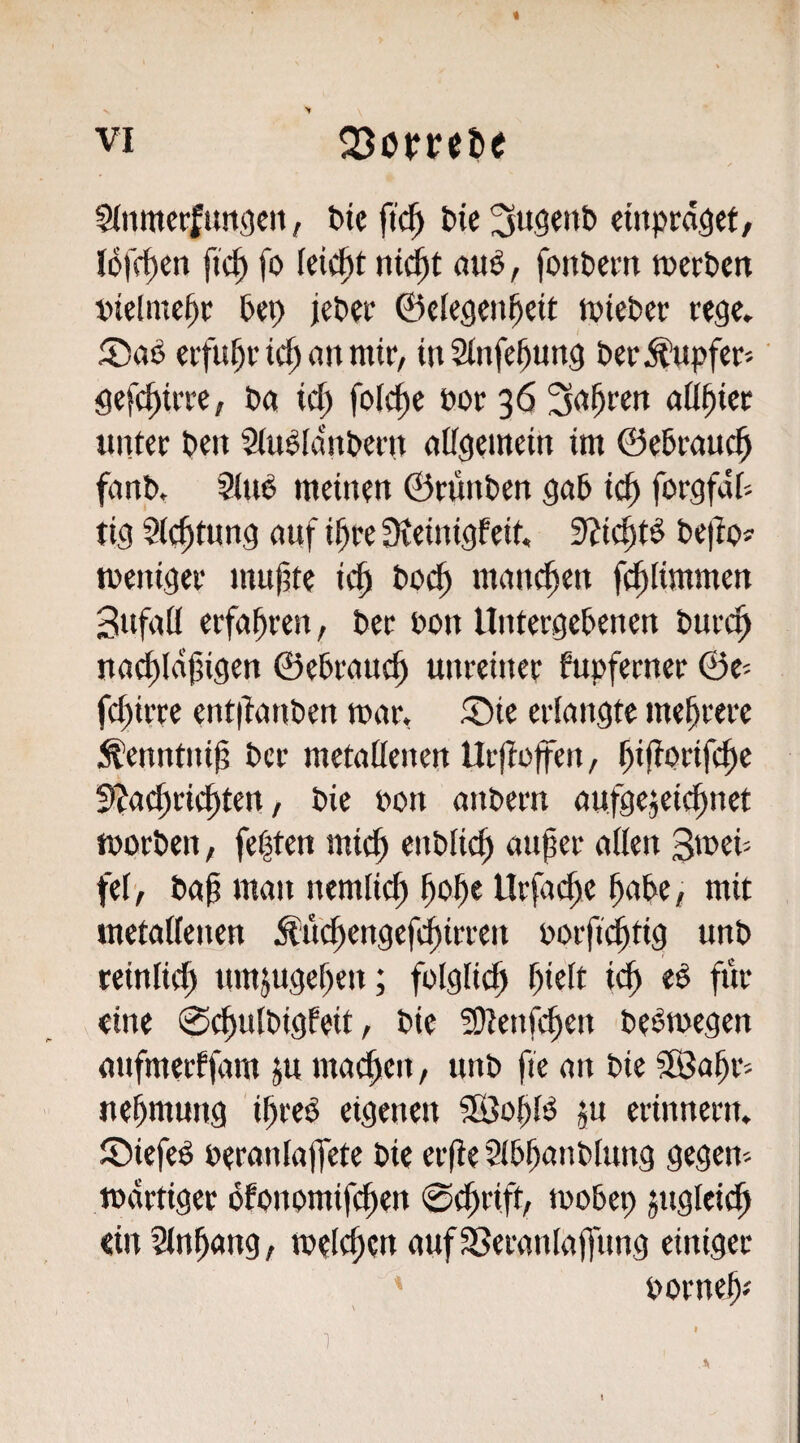 « VI SJoprebe Slnmerfuttgeit, öic ftc^ t)ic cittprdöef, lofc^en ftc^ fo leicht ni^t öuö , fontcm merPen Pep jePet* ©clegcn^cit tpiePer rege, erfuhr ic^ an mir, m2lnfel)ung &er:^upfer'-' gefc^irre, Pa id) foIcf)e öor 36 aü^ier unter pen Siu^fdnPern aCfgemein im ©ePrauc^ fanP. SinP meinen ©runPen gaP ic^ forgfdP tig Sichtung auf i^re ^ieinigfeit. 9?ic^tö Pe)lp? tpeniger mnjtte ic^ Po^ mannen fc^limmen Snfaö erfahren, Per Pon UntergePenen Purcf> nacf)ld|3igen ©ePrauef» unreiner fupferner ©e= fci)irre ent|tanPen mar, ®ie erlangte mehrere .^enntnij? Per metallenen Urflaffen, ^ijtprifc^e Sl^arfiric^ten, Pie non anPern aufgejeic^net morPen, fe|ten mi^ enPli^ auper allen Smei- fet> Pap man nemlicp pope Urfacl)e paPe, mit metallenen ^ui^engefd^irren porpi^tig unP teinlicp nmjugepen; folglich pielt icp e^ für eine 0^ulPigfeit, Pie ^Uenfepen PePmegen anfmerffam p machen, unP fie an Pie SßJopr- nepmung ipreP eigenen SßSopfö ju erinnern, ©iefeö Peranlaflete Pie erpe SlPpanPlung gegen- mdrtiger ofpnomiplien ©eprift, moPep jngleicp «inSlnpang, melcpen aufSSeranlapnng einiger Pornep-' I 1