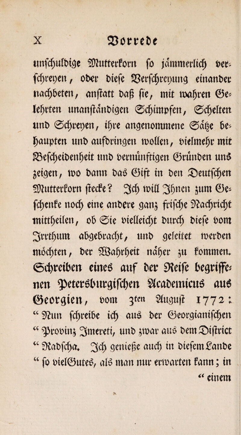 t X SJorvelie «nf(^ult)i9e fDiutterfom fo jämmerlich »er- fchrcpen, ober biefe cinanbee na^betett/ anflatt böp fic, mit toohrett ©e^ lehrten unanfidnbigen 0dhimpfen, 0(jhelten unb 0chrepen, ihre (ingenommene 0df|c be'- haupten unb aufbringen tpolleu/ Pielmehr mit S5ef(^eibenheit unb bernunftigen ©runben un$ geigen, tpo bann baS ©ijt in ben ©eutfiheu Siintterforn fletfe ? 3ch tPiö 3h»'^» ©e-- fchenfe noch anbcre gang frifche 9?a(hri^t tnittheilen, ob 0ie Pieüeicht bnrih biefe Pom ^rrthum abgebracht/ unb geleitet roerben nuSchten, ber SBahrheit naher gu fommen. cincö auf tcp «Keife hegriffes nett ’3>etep6hupgirchen StcaDemicuö rtu6 0eopgien, Pom siugufl 1772t “9?un fi^reibe ich ©eorgianifchen gjroping 3mereti, unb gmar auO bem ©ifirict “ Siabfcha. 3eh geiuel^e ‘'»'■1) in biefemfanbe “ fo Piet©ute§, alö man nur eriparten fann; in “ einem