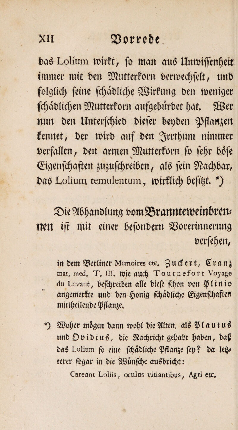 t)a§ Lolium tDtift, fo ntcm ou^ UttiDtfiTeti^eit tinniei- mit t>en ?}JiJttcrfom ücrmcc^feft, uiit> folglich» feitic fc^dbltcftc fStrhmg beit metugcc fc^dt»Ii(|ien !ÜIuttcrfom aufgebürbet SSßcc « mm beit Unterfc^ieb bicfcr bepben gjflimjeit ferntet, bec mirb emf beit nimmei: berfatteit, ben (trmeit fOIutteifom fo febc bbfe ©geitfc^aftett ju^ufc^ceiben, alö fein ?>?(i^bar, ba^ Lolium temuleatura, tbicflic^ befi|t. *) J :t)ie ^ibi^anbltmg bornSSbÄitntemeinbbCtt* iTcn i|I mit einet befonbetn $8oterinnerung belferen, in bem 93erltrtct Memoires etc, 3 w cf c r t, 61* a n j mat. med. T, III. tt)k Tourncfoi't Voyage du Levant, befd)rdbert affe biefe fcbcn von ^linto angemerfte unb beit-i^onig fcbablid^e gigenfc^afteit mitt^etlcitbe ^ffan^e, *) f333ol^er m5gen bann btc Elften, a(^ ^ l a u t u ^ «nb D t> i b i u ^, bie S^acbricbt 0el;abt l^aben, baf ba^ Lolium fo eine fcbablicbe ^ffaitje fei; ? ba tmt fi>gar in bie 5ö5finfcbe au^bric^t: Careant Loliis, oculos vitiantibus^ Agri ctc.