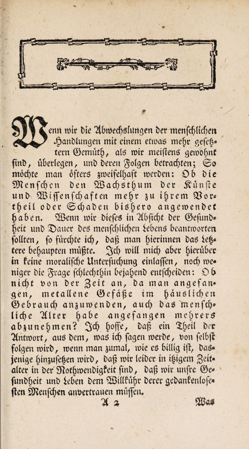 ertn mk hk ‘Hbmec^öfuttgen hct menfc^ficf)eti J^anblungeu mit einem etmas me§r gefef^ tern 0emüt^, alö mit meiflen^ gemo^nC finD, üktiegen, unt) ^eren J^^igen betracf^ten; ©o mochte man offetö jmeifeif^aft metben: Ob bie SRenfc^en ben ®ac^öt§um bet Äini|le unb ®ijfenfc^aften me^t intern 3?ot« t^eil obet @(l}aben bi^^eto angemenbeC ^abem 2öenn mit biefe^ in ?(bfi(^t bet ©efimb® |eit unb ®auet beö menfd^lic^en khen$ beantmortea füüten; fo fütc^te ic^, ba^ man ^ietinnen ba6 le|e tete bet^anptm mü^te* 3d) miil micf) abet ^ietübet in feine mota(ifd)e Untetfuc^ung einla|fen, nocf) me* niget bie fc^led)t§in beja^enb ent(cf)eiben: 0 b nic^t uon bet ba man angefan* gen, metaiiene ©efd^e im b^ußücberi ©ebtaucb an^umenben, aucf) baö menfcf)* liebe eiltet habe angefangen mct)vev$ abjune§men? b^ffe, bap ein %l)di bet 'Hntmott, auö bem, ma6 icb fagen merbe, bon felbji folgen mitb, menn man pmal, mie c$ billig i|l, baö* jenige binsufe|en mitb, baf mit leibet in ifigem Seif* altet in bet' Siotbmenbigfeit finb, bap mit unfre @e* funb^eit unb ieben bem ®illfübt betet gebanfenlofe« jlen äKenfcben anberftauen müfem % %
