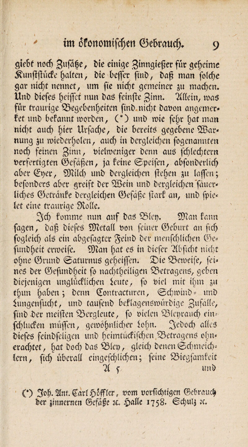 gleSf nod) einige 3inngie^er für gefieime ^unjljlücfe galten, t>k befler finD, t>a^ man folcf^e gar nic^t nennet, um fte nic^t gemeiner ju machen. Uni) Diefeö t^eiflef nun Daö feinjle ßinn. ‘Kflein, wa$ für traurige 35egeben§eiten fini). nid}t Danon angemer* fet xmh befannt morben, (O uni) mie fe§r §at man ntc^t auc^ f^ier Urfad)e, bie bereift gegebene ®Qr* nung ju mieber^olen, auc^ in bergleicbeu fogenannteu nod) feinen t)ieln)emger benn an$ fc^lec^tern t>erfertigten 0efd^en, ja feine ©peifen, abfonberlid) aberSper, SKüd) unb berg[eid)en flef^en (afen; befonberis aber greift ber ®ein unb bergfeid)en'jduer* liebet ©ctrdnfe bergieid)en ©efdj^e ftarf an, unb fpie*^ iet eine traurige SioUe* ^cb fomme mm auf ba^ Siep* 5}Ian fann fagen, baß biefeö fWetaii Uon feiner ®e6uvf an f ef) fogieief) aB ein abgefagter geinb ber menfdiieben ®e^ funbbeit ermeife* ®an ßat eö in biefer 2ib|ld)t nid)t ofine ®runb @aturnu6 gebeiffem 33ie SSemeife, fei* ne6 bet ©efunb^eit fo naebtbedigen ^etragenö, geben biejenigen unglücflieben ieute, fo i^iel mit ilxm gu tbim b^^ben; benn ®ontractiiren, ©eb^üib * imb iungenfud)t, unb taufenb beflagen^mürbige finb ber meijlen Bergleute, fo uielen Slcpraud) ein* fcblucfen mü|fcn, gembbnücber iobn. 3iebocb alle.^ biefer fembfeiigen unb beimtü<fifd)en;®etrageni^ ofui* erad)fet, bat bod) ba6 ^lep, gleid) benen ©dmeid)* lern, ftcb überatt eingefd)lid)en; [eine Siegfamfeit 11 f unb ■ C) Sob-^nf.Cdrl^offler, mm uorfiebtigen ©ebraueb ber liniternen ©efdfe tc §>aik 1758» ©cbu!|