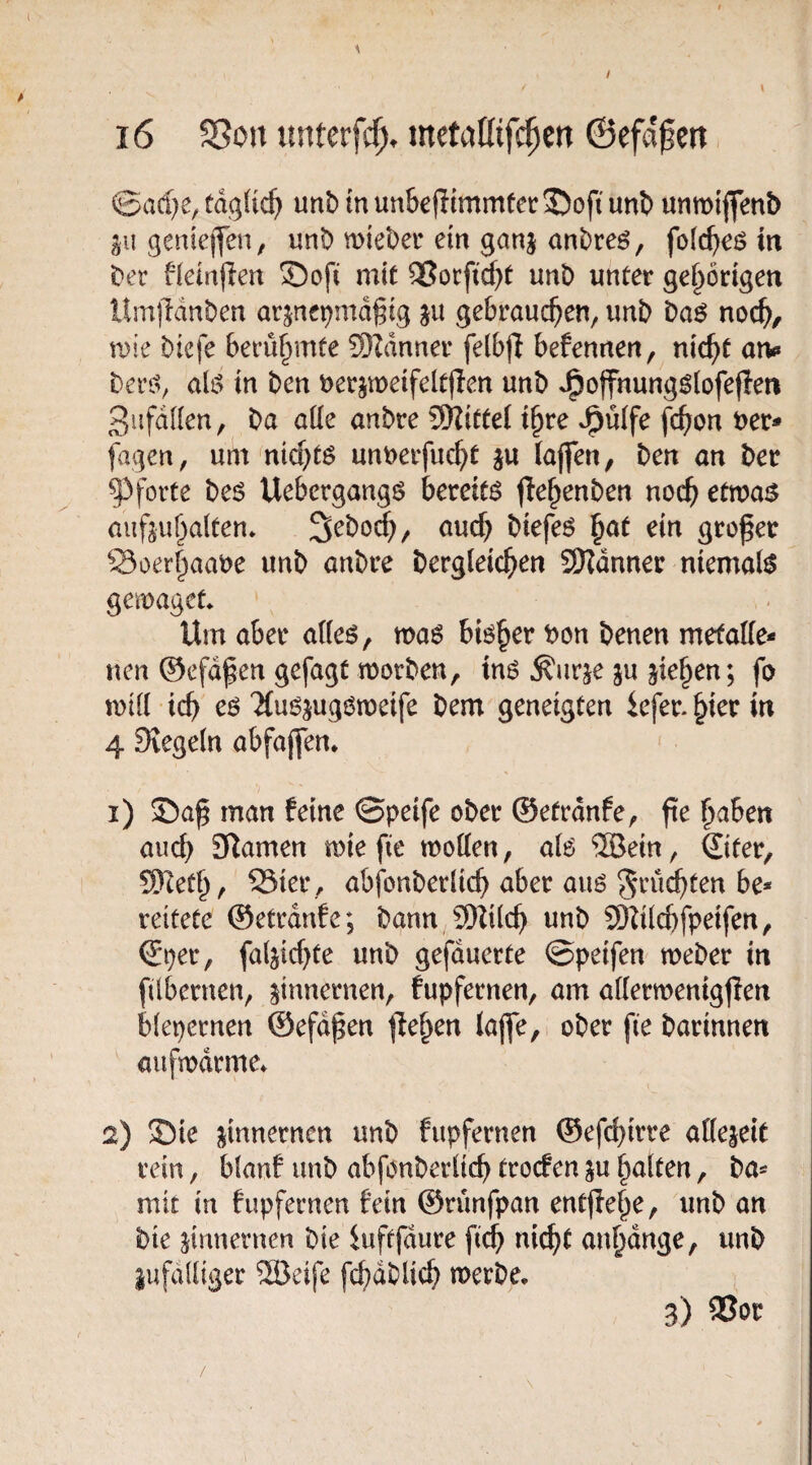 ©ad)e, tdgtic^ unb in un&e|limmtetr35ofi unb unroijfenb gii genieiYen, unt> mtel)er ein ganj anDreö, m t^er ^kinften Soft mit QUocft^t unb unter gehörigen llmjldnben arjncpmd^ig ju gebrauchen, unb baö noch/ roie bicfe berühmte ®dnner felbfl befennen, nicht arv beri:^, ali> in ben nerjmeifeltflen unb J^ojfnung^lofefien ßiifdlien, ba aüe anbre 5Hittel t^re J^ulfe fch^tt ver¬ tagen, um nichts unverfucht ju (ajfen, ben an ber Pforte beö Uebergangö kreitö jlehenben noch ^tmas aiifjuhalten* Sebod;, ouch biefeö ^at ein großer Soerhaave unb anbre bergleichen S!Hdnner niemals gemaget* Um aber a((eö, ma^ bisher Von benen metalie- tten ©efdßen gefagt tvorben, \n$ ^urje ju jiehen; fo xdiil ich eö ‘XuöjugOmeife bem geneigten kfer. hier in 4 Siegeln abfajfen* i) ©aß man feine ©peife ober ©etrdnfe, ße halben auch Slamen mie fie motten, a(6 ®ein, ®ter, 9)leth, Sier , abfonbedich aber auö fruchten be¬ reitete ©etrdnfe; bann 9)Zilch unb SD^ilchfpeifen, (Sper, faljichte unb gefduerte ©petfen meber in ßlbernen, zinnernen, fupfernen, am attermenigßen blepernen ©efdßen ß^hen laße,i ober ße barinnen aiifmdrme» 2) ©ie ßnnernen unb fupfernen ©efd)irre attejeit rein, blanf unb abfonberttch trocfen p halten, ba- mir in fupfernen fein ©runfpan entßehe, unb an bie ßnnernen bie iuftfdure ß^ ni^t anhdnge, unb pfattiger 2öeife ßhdblich merbe, 3) ®or