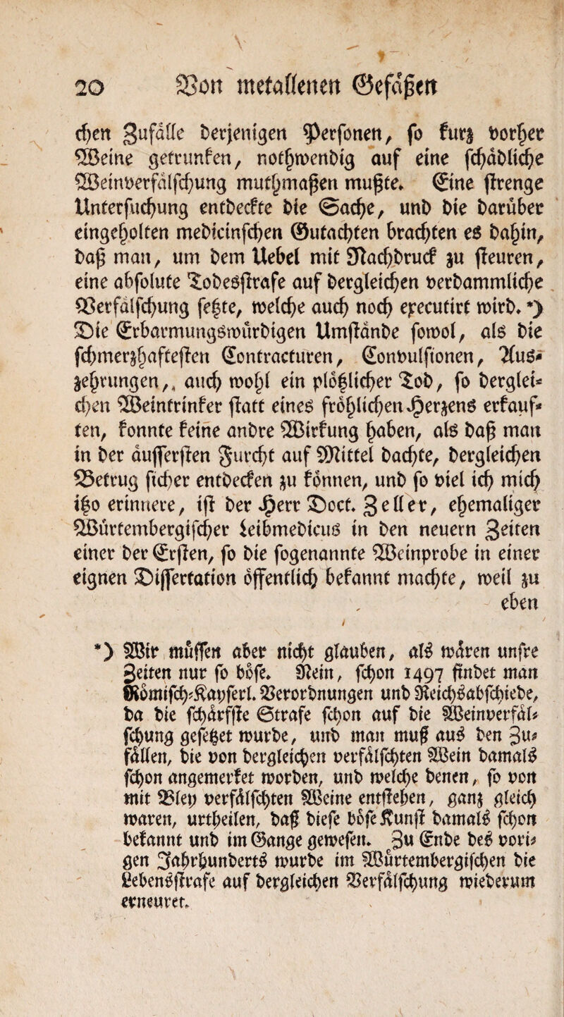 c^en ^erjcntgert ^^erfonen, fo t)or^e»r ®eine gefnmfen, not^menDig auf eine fc^dDlic^ie ®etnt)erfdlfc^ung mut^mapen mu^te* ©ne jlrenge Unterfliegung entDerfte i>k ©ac^e, unD Die Darübec ‘ einge^oiten meDictnfc^en ©utac^ten 6racf;ten cs Da§in, Daß man, um Dem Uebel mit SlacßDrucf gu jleuren, eine abfolute JoDe^firafe auf Dergleichen DerDammlicße , ^erfdlfc^ung fe|te, welche auc^ noc^ cyecntivt mirD» *> S)ie ©barmungömürDigen UmjldnDe fomol, al6 Die fcbmerg^aftejlen Sontracturen, SonDulfionen, Uns* gedrungen,, auc^ ein pl6^lic^)er ?:oD, fo Derglei^ eben ®emfcinfer jlatt eine6 froblicbenJ^ergenö erfauf« ten, fonnte feine anDre ®irfung ^aben, afe Daß man in Der dujferfien gurebt auf ^Kittel Dachte, Dergleichen SSetrug ficber entDerfen gu fdnnen, unD fo Diel ich mich i|o erinnere, tjl Der J^err !S>oct» ehemaliger SSurtembergifeber ieibmeDicius in Den neuern einer Der ©ßen, fo Die fogenannte ®einprobe in einer eignen ®i(fertation öffentlich befannt machte, meil gu eben *) 5®ir,mufrert aber nicht glauben, al^ trdren unfre Seiten nur fo bbfe* Slein, fchon 1497 ßnbet man ffebmifch^Sapferl. 5?erort)nungen unb Öleich^abfcbiebe, Da Die f^drfße ©träfe fchon auf Die ^ö^etnuerfdl# fchung gefeßet trurDe, unD man muß au^ Den gu# fdUen, Die non Dergleichen uerfdlfchten flBein Damals fchon angemerfet worDen, unD melche Denen, fo uon mit 33(ep uerfdlfchten 5©eine entßeben, gang gleich waren, urtbeilen, Daß Diefe DßfeÄunß Damals fchon befannt unD im@ange gemefeiu ^3u (JnDe Deb rori^ gen 3abrhunDert^ wurDe im SBurtembergif^en Die ßebenößrafe auf Dergleichen SSerfdlfchung wieDerum erneuven