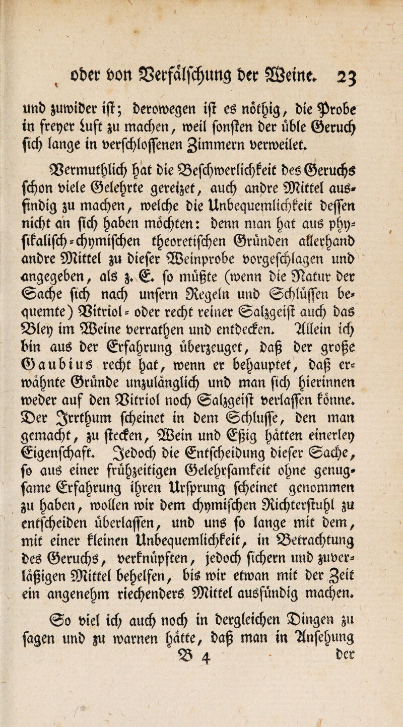 unb jumiDer t(I; betomegen ijl esnot^ig , t)te^ro6e m freuet iuft macf)en, weil fonjlen Der üb(e ©eruc^ ftc^ (an^e in t>erfc^(ojlfenen 3tnimern Dermetlet* ®ermuf^lict> bte 95efcf)mec(ic^feit hts ®et:uc^$ fc^)on Dtele @ete§rte gereijet, auc^ anbre 9Kttte( auö- ftnbig äu machen, mefc^e Die Unbequemüd)fett Deflen nicht öh ftch ^aben mochten: Denn man hat aus p^i)- fifalifch^^pmifchen theoretifchen ©vünDen aöechanD anDre 9Ritte( ju Diefer ®emprobe Porgefchiagen unD angegeben, a(6 fo müßte (wenn Die SRafur Der @a($e ftch nach unfern Stegeln unD ©chlüffen he^ guemte) ®itrioi^ oDer recht reiner ©aljgeiß auch ba^ 93iep im ®eine Perrathen unD entDecfem Tiliein ich bin auö Der Erfahrung überzeuget, Daß Der große ©aubiu6 recht hut, menn er behauptet, Daß er= mahnte ©rünDe unzulänglich unD man ßch ^kmnen meDer auf Den Vitriol noch ©alzgeiß Perlaßen fonne* SDer ^rrthum fcheinet in Dem ©chluße. Den man gemacht, zu jierfen, ®ein unD Sßig hatten etnerlep ©genfchaft SeDoch Die SntfcheiDimg Diefer ©ache, fo auö einer frühzeitigen ©elehrfamfeit ohne genug* fame Erfahrung ihren Urfprung fcheinet genommen zu h^tben, toollen mir Dem chpmif^en Sticßterßuhl Z« entfcheiDen überlaßen, unD m$ fo lange mit Dem, mit einer fleinen Ünbequemli^feit, in SJetrachtung Deö ©eruch^, Perfnüpften, jeDoch fiebern unD zuPer^ laßigen SWitfel behelfen, bi^ mir etman mit Derzeit ein angenehm riechenDerö Mittel auöfünDig machen* @0 Piel ich au^ no(^ in Dergleichen JDingen zu fagen unD zu marnen h^tte, Daß man in Tlnfehung ® 4 ' Der