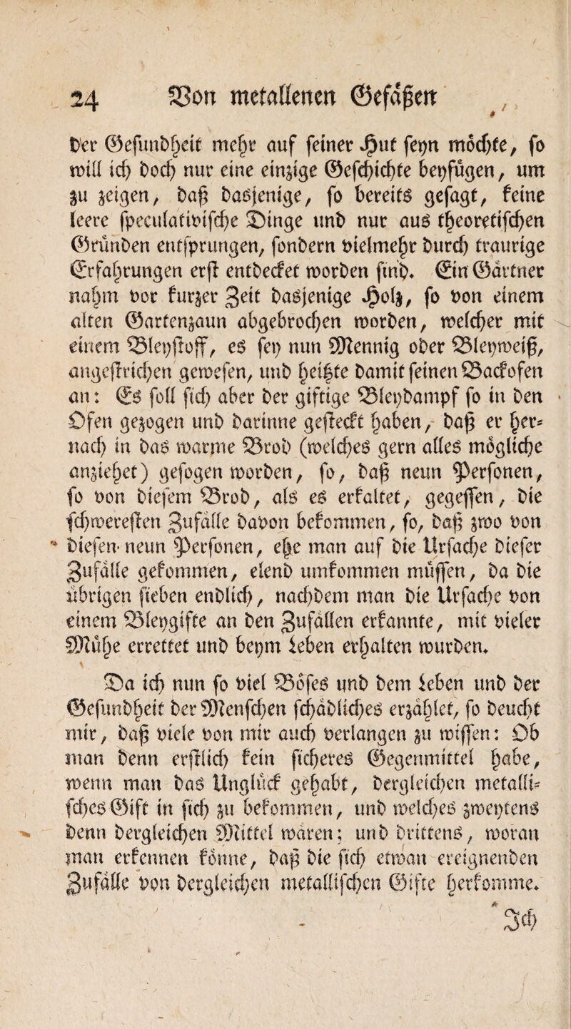 t>^r @efimt)§d( me^r ouf feiner J^ut fet)tt m6cf)fe, fo id) t)od) nur eine einzige ©efc^ic^te beifügen, um gu jeigen, baöjenige, fo bereite f^ine ieerc fpeculatmifcbe Singe unb nur auö t^eoredfc^en ©ränben etufprungen, fonbern Pielme^r burcb traurige ßtfa^rungen erfl entbecfet morben fmb* ®n ©drtner na§m uor furjer ßdt baöjenige fo Pon einem alten ©arfen^aun abgebrod^en morben, meicber mit einem ©lepfloff, e^ fep nun SOZennig ober Slepmeif, angcflrid;en gemefen, uub b^i|te bamit feinen QSadofen an: & fod fid) aber ber giftige Siepbampf fo in ben > Ofen gezogen unb barinne gefledt b<tben,' baj; er nad) in baö marme S3rob (melcbeö gern ade^ mögliche anjiebet) gefogen morben, fo, ba^ neun ^erfonen, fo Pon biefemSrob, alö e$ erfaltet/ gegeflfen, bie fd}n>ere(len bapon befommen, fo, baf Pon biefeirneun ^erfonen, e^c man auf bie Urfad)e biefer 3ufdlle gefommen, elenb umfommen muffen, ba bie übrigen fieben enblicf, nacfbem man bie Urfacbe Pon einem Slepgifte an ben 3tJfdüen eifannte, mit pieler SKube errettet unb bepm leben erhalten mürbem Sa ich nun fo Piel S56fe^ unb bem leben unb ber ©efunb^eit ber 9)tenfd)en fchdblid^ei? erzählet, fo beucft mir, baf Piele Pon mir auch Perlangen ^u miffen: Ob man benn erjtlid) fein ficfere^ ©egenmittel b^be, menn man baö Unglücf gehabt, bergleid)en metalli?^ fcbe6©ift in ftd) ju befommen, unb meld^eö jmeptengJ benn bergleicfen ®iittel rodren; unb brittem?, moran man erfennen fonne, baf bie fid) etmau ereignenben gwfdlie Ppn bergleidjcn metafiifd)cn ©ifte berfomme*