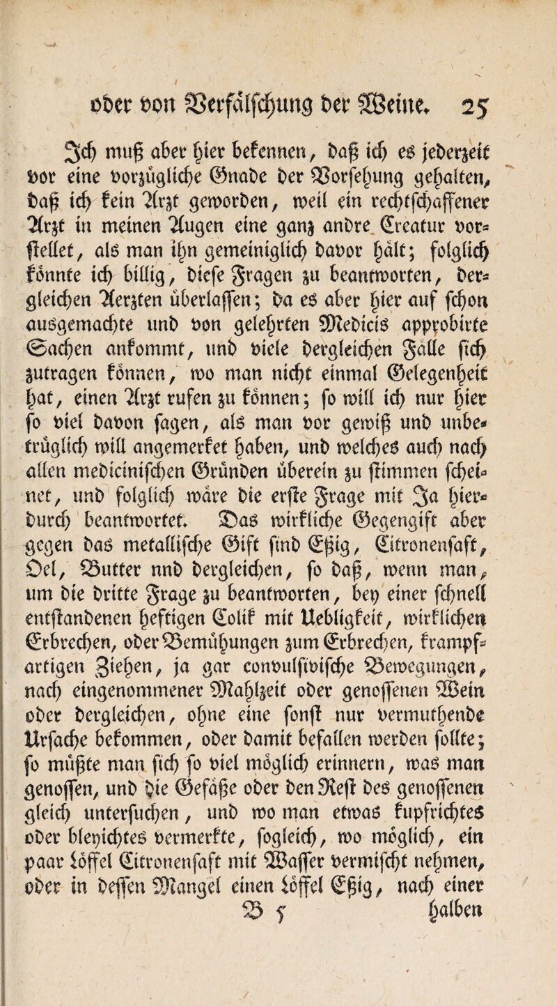 ntug abei* §ier befenncn, ic^ jeDetjeie Dot eine t)oc§Ü9ltc^e ©nabe ber ^orfe^ung gefinlten^ ta^ icb fein 2{v^t gemorben, mii ein tec^tfcbajfenec Äjt in meinen Gingen eine ganj anbre. Sreatuc tjor« fleÖet, alö man i§n gemeiniglich baDor h^lt; folglich fonnte ich billig, bicfe fragen ju beantmotten, ber« gleichen ‘Äerjten uberla|fen; ba e6 aber tßev auf fchon auögemachte unb t)on gelehrfen SDcebici^ apppbirte ©achen anfommt, unb biele bergleichen gdüe (tch gutragen fbnnen, mo man nicht einmal ®elegenhei£ hat, einen 2(cjt rufen ju fbnnen; fo mill ich nur hier fo t)iel baoon fagen, at6 man bor gemt^ unb unbe* trüglich tnill angemerfet haben, unb melche^ auch «tich allen mebicinifchen ©rünben überein ju jlimmcn fche^ net, unb* folglich mdre bie erflegrage mit hier« burch beantmorfet» 35ag mirfli^e ©egengift aber gegen ba6 metallifche ©ift fmb©^ig, ©tronenfaft, Oel, SSutter nnb bergleid^en, fo baf, menn man, um bie britte ^rage ju beanfmorfen, bep einer fchnell entffanbenen heftigen ©olif mit Uebligfeit, mirflichen ©rbrechen, ober Bemühungen jum ©rbrechen, frampf« artigen conoulftoifche Belegungen, nach eingenommener SKahljeit ober genoffenen 2Beiu ober bergleichen, ohne eine fonfi nur uermufhenbe Urfache befommen, ober bamit befallen toerben follte; fo mü^te man fich fo biel möglich erinnern, was? man genoffen, unb bir ©efd^e ober benSiefi beö genoffenen gleich unterfu^en, unb wo man etwaß fupfrichtes ober blepichteö bermerfte, fogleich, wo möglich, ein paar ioffel ©itronenfaft mit ®affer bermifcht nehmen, ober in beffen SKangel einen ioffel ©h^g, nach einer B f {^alUn