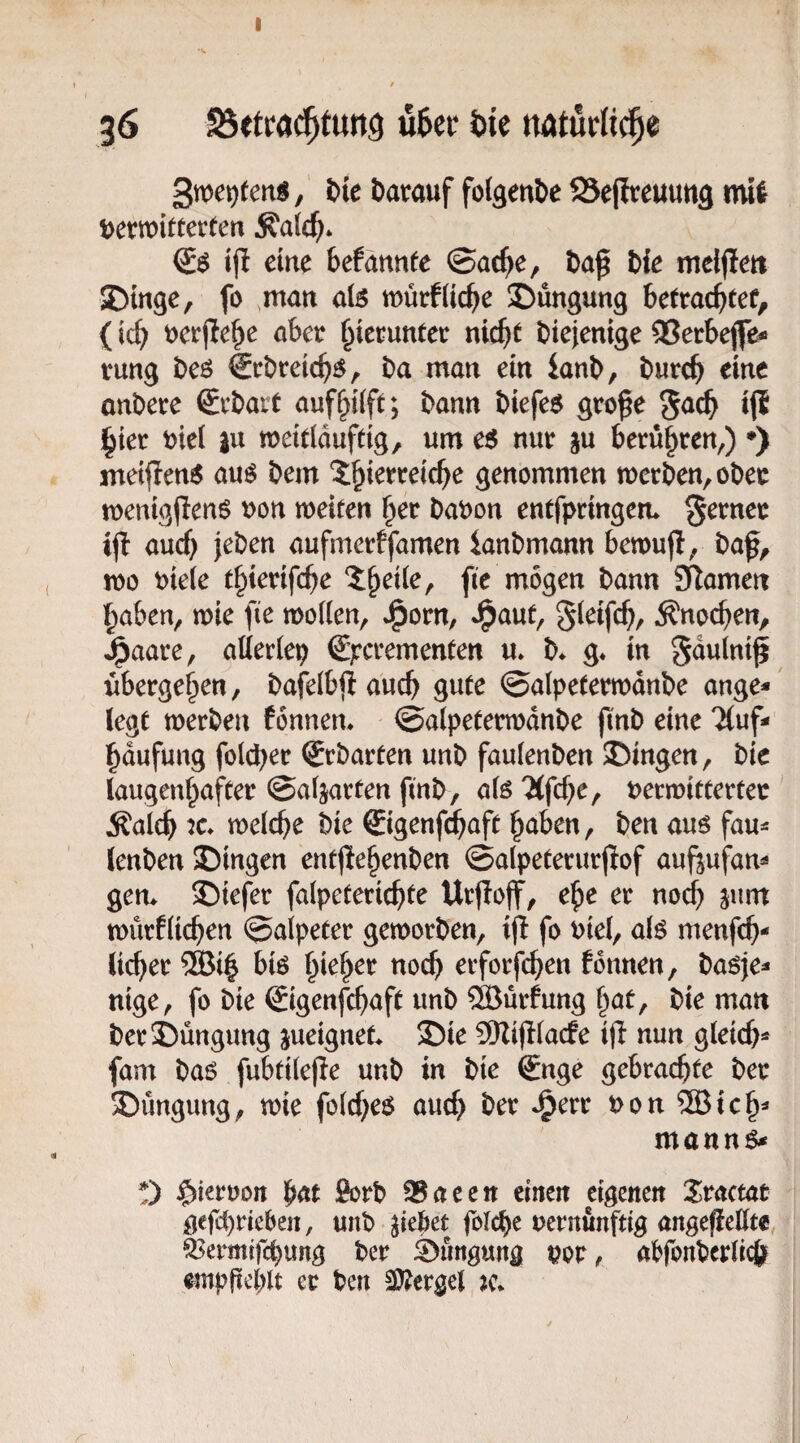 36 u6er i>u natürii^e Sme^ten«, Ut Darauf folgeuDe Sejlreuuug mll Derwitterten Äa(c^* ijl eine befannfe ©ac^e, Da^ Die meljleit JDmge, fo ,man alö tt)ürf(ic^e S)üngung betrac^tef, (icb t)crpebe aber hierunter nic^t Diejenige 33erbejfe* rung Deö €rDreicb^, Da man ein ianD, Durch eine onDere €rDart aufhtift; Dann Diefe$ gro^e ^aä} ij{ hier wi |u meitiduftig, um c$ nur ju berühren,) ♦) meifien^ auö Dem genommen tt)erDen,oDer menigjlen^ uon weiten her Daoon entfpringem S^rner ijl auch jeDen aufmerffamen ianDmann bewufi, Daf, wo oiete thterifche fie mögen Dann Flamen haben, wie fie wollen, J^orn, J^aut, Sleifch/ Änochen, ^aare, allerlei €pcrementen u* D* g* in gdulni^ übergehen, Dafelbftauch gute ©alpeterwdnDe ange*' (egt werDen fonnem ©alpeterwdnDe jtnD eine 'Muf- hdufung fold^er SrDarten unD faulenDen SDingen, Die laugenhafter ©aparten finD, alö 'Mfche, verwitterter Äalch welche Die €igenfd^aft haben. Den auö fau^ lenDen SDingen ent(!ehenDen ©alpeterurfiof aufsufam gern £)iefer falpeterichte Urjloff, ehe er noch jum würflichen ©alpeter geworDen, ijl fo viel, alö menfch- lieber ®ih bB h^eher noch erforfchen fonnen, Daöje=* nige, fo Die (Sigenfehaft unD ®urfung hat. Die man DerS)üngung jueignet 25ie SRijIlaefe ijl nun gleich^ fam Dao fubtilepe unD in Die Snge gebrachte Der SDüngung, wie folcheö auch Der J^err von ®ich=‘ mannö* 0 hiervon hat 9orD SBaeen einen eigenen Ztamt gefd)rieben, unD ziehet folche vernünftig angeffellte ^ermtfehung Der Düngung vor, abfonDerlich empfiehlt er Den S)?ergel jc.