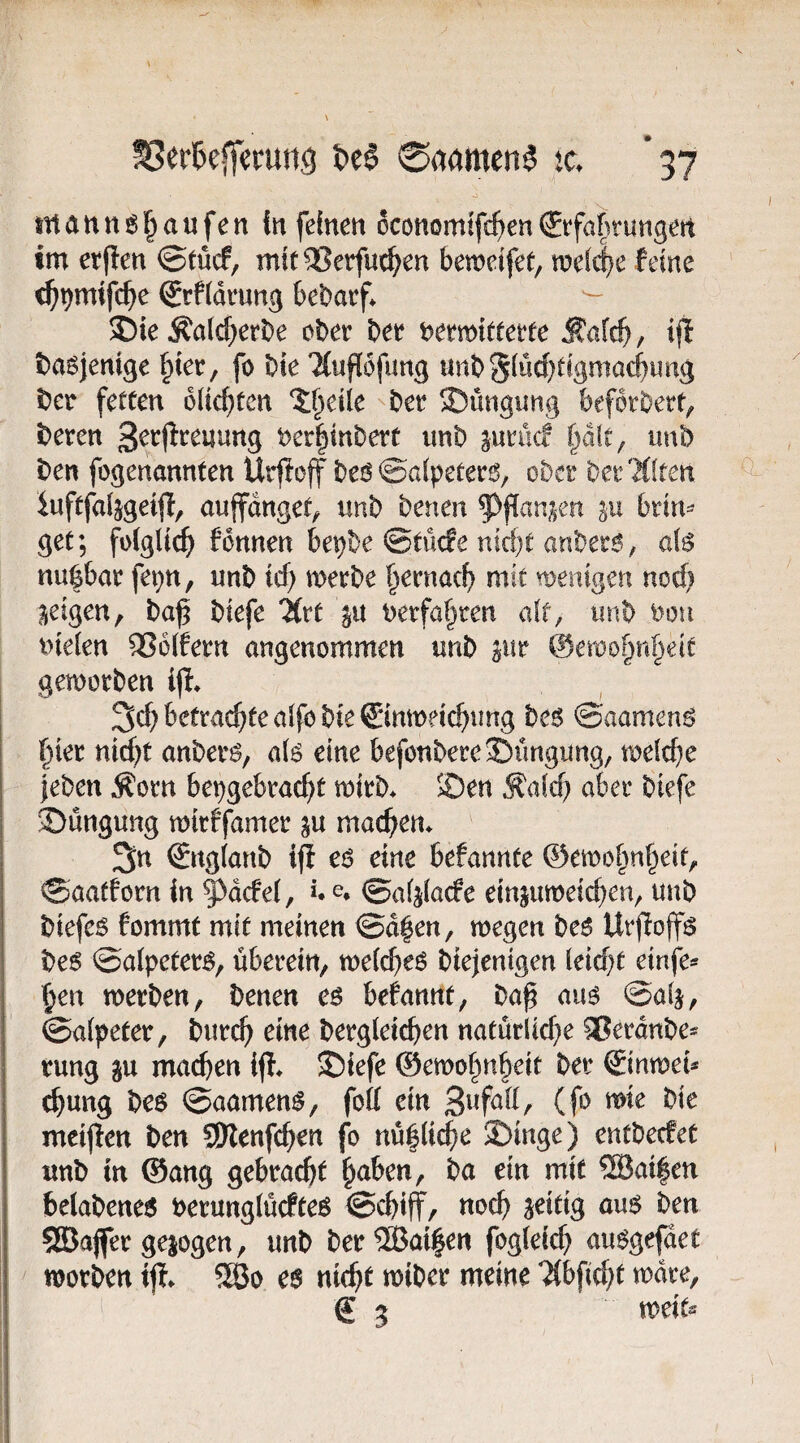 ^erkflerung 0aamen^ ic. *37 snann^^aufen {«feinen oconomifc^^en€rfakungen tm etfien @tücf, mit5?etfuc^en beweifet, wdi)c feine c^^mifc^ie ®rf(di*«ng bebarf* 35ie ^a(d;erbe ober ber bermitterfe Äafc^, ijl basjenige ^ier, fo bie 'Kupfung unbSiwcf}dgmacf)ung bcr feteen blickten ^^eile ber 5Düngimg beforbert^ beren t>er|inbert unb ^urucf §dft, unb ben fogenannten Urffoff beo ©afpeter^, ober ber'Mften iuftfaljgeijf, aupngef^ nnb benen ^^flan^en briu^ get; folglich) fbnnen bepbe ©rüde niefjt anbero, afe nuöbar fepn, unb icf) werbe f^ernac^ mit wenigen nod; geigen, ba^ biefe livt uerfa^ren alt, unb ooti t>ielen 2?6lfern angenommen unb pr ©ewo^n^eit geworben iji» 3d) betraute aifo bie Cinweic^ung beg ©aameng l^ier nic^t anberi^, ak eine befönberej)üngung, weld^e }eben Äorn bepgebrac^t wirb^ 5Öen Äald? aber biefe iöüngung wirffamer ju machen* 3n ©tglanb iff eo eine befannte ©ewo§nf^eit, ©aatforn in ^^dcfel, *. e. ©aljlacfe einjuweteben, unb biefe^ fommt mit meinen ©d|en, wegen be^ Urfioffö be6 ©alpeter^, überein, welche^ biejenigen leidet einfe»' §en werben, benen eö befannt, baß auö @alj, ©afpeter, bur^ eine bergleicßen natürliebe ^Beraube* tung gu machen ®iefe ©ewohnheit ber ®inweu chung bcs ©aamen^, fott ein (f*^ mcijlen ben SJlenfchen fo nü6li(^e J£)inge) entbecfec unb in ©ang gebracht h^ben, ba ein mit ®ai|en helabene6 berunglücfteö ©chiff, noch ^^idg aus ben 53}a|fer gejogen, unb ber®ai|en fogteich auSgefdet worben iff. SGBo es nicht wiber meine ?(bficht wdre, g g weitä