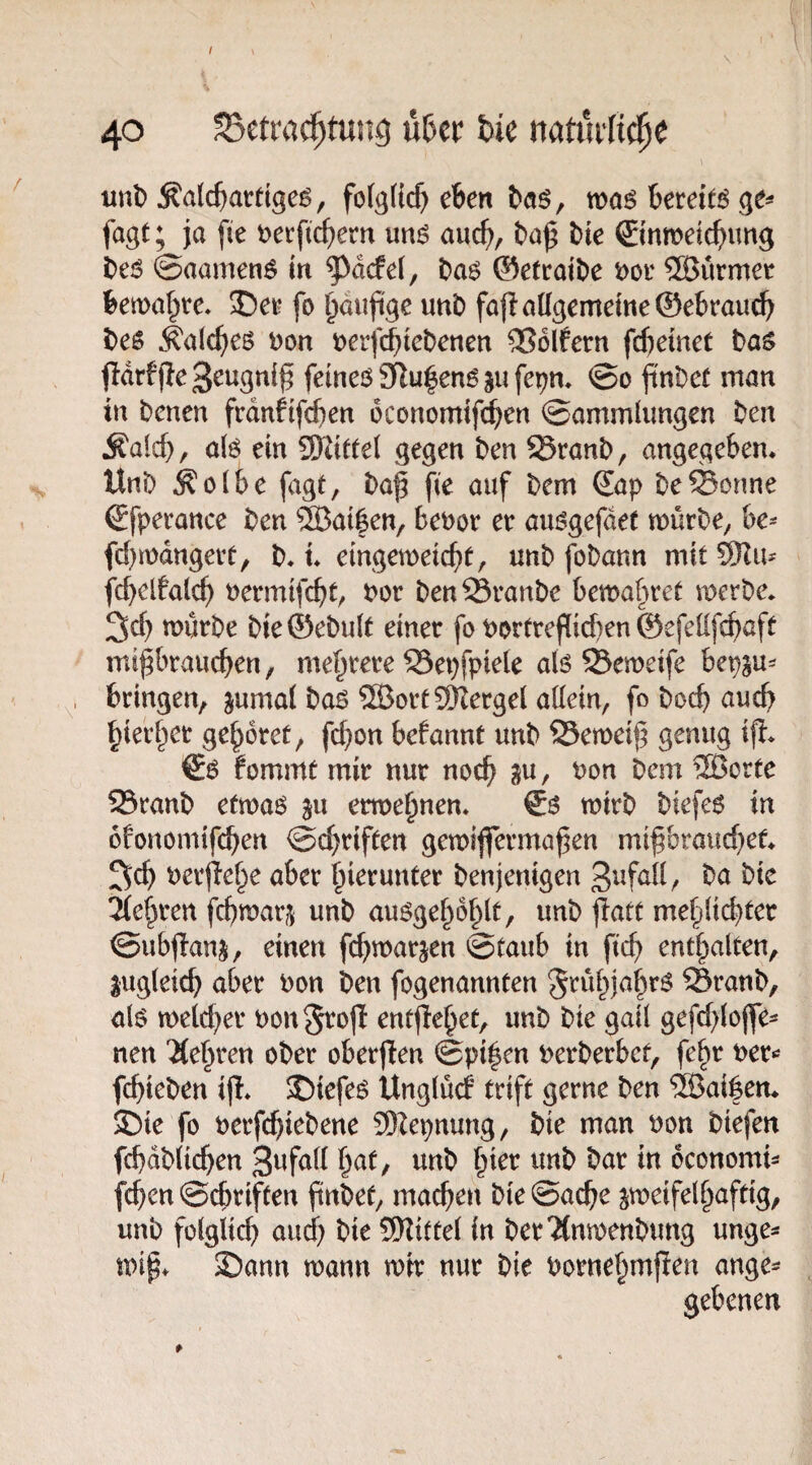 I \ 40 SSetrac^tung nUt hk mib Äalc^atttgeg, folglich eben baö, ms bereite ge^ fogt; ja [ie t>erftcbem mS auch, ba^ bte ©nweicbimg t)e6 ©aamen^ in ^dcfel, Da6 Oefcaibe t)oi' ®urmer bemalte, De^ fo l)aufige nnb faflatlgemeineSebraucb bcs .^alc^es i)on tjerfc^tebenen Golfern fdjemet bas fldrfjleS^ugttiß femeö2Ru|en6aufe^n* @0 ftnt)e( man in bcntn frdnfifd)en oconomifd^en ©ammlimgen t>en ^aid), a(ö ein Wittd gegen ben ^ranb, angegeben* Uni) ^olbe fagt, ba^ fie auf ^em €ap besonne Sfperance Den ®at|en, beuor ee au^gefdet mürDe^ be^ fcbmdngeit, D* t* cin^mcid)t^ unD foDann mit fcbelfalcb nermifcbt/ t>or DenÖranDe bewahret mcrDe* 3cb mürbe Die ©eDu(t einet fo Portreflid)en ©efeüfcbaft mi^braucben, mebtete SSepfpieie alö S3emeife bepsu^ bringen, jumai bas SS3ort9Kergel aüein, fo Doch auch bierbet gebotet, fc^on befannt unD ©emeijj genug ifi* ^S fommt mir nur noch gu, non Dem 2ßorte 25ranD etmaö ^u ermebnen* & mtrD Diefe6 in ofonomifeben ©ebriften gemijferma^en mifbrauebet* 2;cb nerjiebe aber hierunter Denjenigen ba Die lebten febmarj^ unD au^gebdblt, unD jlatt mebüebter ©ubflanj, einen febmar^en ©taub in ficb enthalten, lugleicb aber non Den fogenannten grübjabrö SranD, als meteber non^rofl entjiebet, unD Die gail gefcblojfe^ nen 'Kehren oDer oberften ©pi|en nerDerbct, febr ner«^ fcbieDen ijl* J)iefe^ Unglücf trift gerne Den ®ai|ett* 5Die fo nerfcbieDene 3Repnung, Die man non Diefen fcbdDlicben dconomi- feben ©ebriften finDet, machen Die ©acbe ^meifelbaftig, unD fülgiicb und) Die SiHittel in Der'KnmenDung unge* mip* 2)ann mann mir nur Die nornebmjien ange^ gebenen *