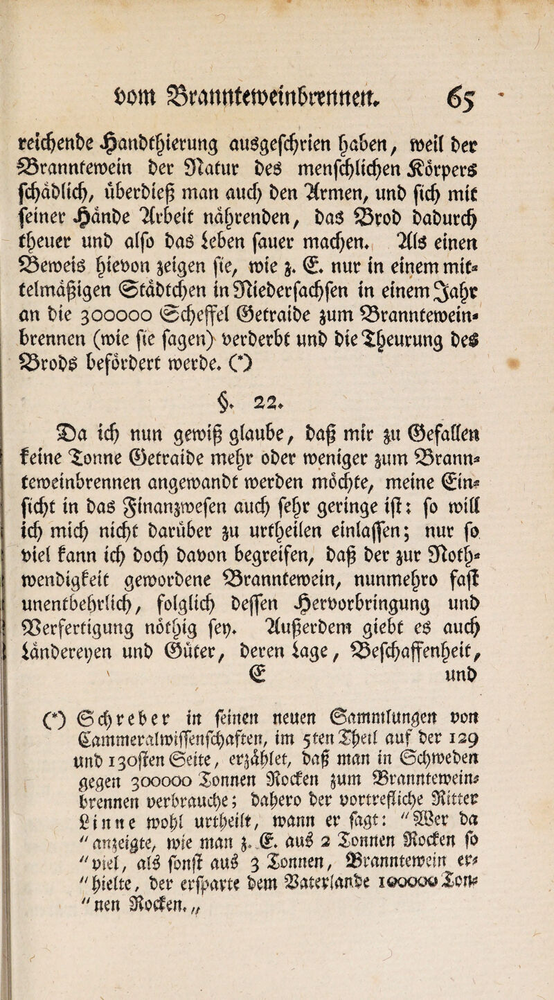 ■o 6om S8rannten)ein5ttnttett. 65 ' reic^enbe ^anbt^iefung au^gefc^rien fiaben, mUi>et SSrannfemein bet Statut be6 menf^(icf)en Äorper^ fc^dbltc^, überbte^ man and) ben %men, nnb fic^ mit feinet* J^dnbe TCvbeit nd§renben, ba$ ^rob babucc^ t^euet unb a(fo baö ieben fauet macf)em %{$ einen Semeiö ^iet)on feigen fte, mie j* nur in einem mic« telmd^igen @fdbt(|en inSRiebetfac^fen in einem an bte 300000 0ct)ejfel ©etraibe jum Stanntemein-' brennen (mie fie fagen) t)erberb^ nnb bie2§eurung be^ S5rob^ beforberü merbe^ C) £)a ic^ nun gett)i^ glaube, baf mir ^u ©efaffen feine tonne ©etraibe me§r ober meniger sum 23ranm temeinbrennen angemanbt werben m6(^te, meine €im ficbt in baö ginanjwefen auc^) fe§r geringe ip; fo wiff ic^ mtc() ni(^e barüber ^u urtf^eilen einlajfen; nur fo t>iel fann ic^ bocb baoon begreifen, ba^ ber jur 9Rot^« wenbigfeif geworbene SSranntewein, nunme§ro fajf unentbebrücb, folglich bejfen Jperoorbringung unb Verfertigung not^ig fep* 2(u^erbem giebt c$ auc^ idnberepen unb ©üter, bereniage, f25efcbaffen§eit, S unb O ©cC)reber tit feinen neuen ©ammtungen non d^ammeralwiffenfcbafteu, im 5ten$be{t auf ber 129 unb Isoffen ©eite, er^dblet, baf man in ©c^weben gegen 300000 Sonnen 9?ocfen ^um ^vanntewem brennen uerbraud)e; babero ber uortreflicbe bitter filmte wobl urtbeiit, wann er fagt: ''Sß^er ha an;^eißte^ wie man au^ 2 Sonnen Soeben fo viel, aB fonjl au^ 3 Sonnen, ®ranntewein er^ hielte, ber erfpavte bem ^aterlanbe i&ooo&Xom 'nen Dörfern,,