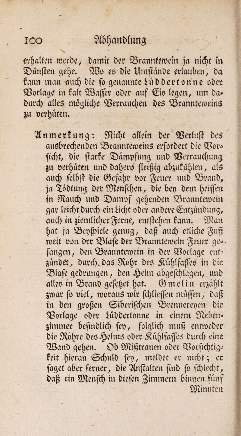 lOO 2(5!)ant)lun9 ccf^alfmi bamit ©rannfewem {a nic^t m 35un(len ®o cö Die UmfIdnDe erlauben, Da fann man auc^ Die fo genannte iüD Der ton ne oDer Vorlage in falt ®a(fcr oDer auf ©6 legen, um Da* Durc^ alleö mogltd^e ®erraucf}en De^ S3ranntemein$ %n t)er§üten» 2Cnmerfung: SRicf;t allein Der 93ertufl Des auöbrec^enDen SranntemeinS erforDert Die 2?or* ficbt, Die jlarfe 35dmpfimg imD Verrauchung perhüten unD Da^ero fleigig abgufühlen, als au^ felbjl Die ©efa^r Por 5^uer unD SranD, ja toDtung Der SKenfchen, Diebep Dem ^eiffen tn Diauch unD S)ampf ge^enDen Sranntemein gar leicht Durch ein iicht oDer anDere SntjünDung, auch in ziemlicher gerne, enfjleben fann* 93Ian hat ja Sepfpiele genug, Da^ auch etliche gu^ meit Pon Der 53lafe Der ©ranntemein geuer ge* • fangen. Den Srannteroein in Der Vorlage ent* jünD^, Durch. Das 9lohr Des ^ühlfajfes in Die Vlafe geDrungen, Den J^elm abgefchlagen, unD alles in 25ranD gefe^et hat* ©melin erzählt imv fo ^iel, morauS mir fchtiefien muffen, Da^ in Den großen ©iberifchen Srennerenen Die Vorlage oDer iüDDertonne in einem 3ceben* Zimmer beßnDlich fep, folglich muß entmeDer Die Sichre DeSJ^elmS oDer burch eine ®anD gehen* Ob SOiißtrauen ober Vorßehtig- feit hieran ©chulD fep, melDet er nicht; er faget aber ferner. Die 'Jlnftalten finD fo frf)lecl)C, Daß ein SHenfeh in Diefen 3immern binnen fünf . SRinuten