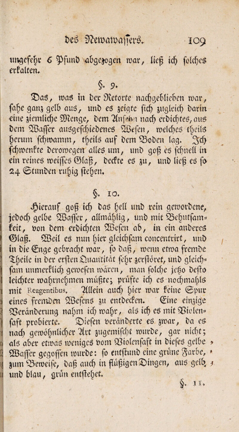 tit^gefebv 6 5^funt) a^gejogen mar, lief tc^ fclc^c^ erfalten* §♦ 9^ 35a6, maö in t)er Sieforfe nac^geBfieBen mar, fa^e ganj gelb auö, mtb eö jetgfe pc^ jiigleicp barin €ine ^iemlicpe 9)Zenge, bem 'JCnffhn naep erbic^te^/cnis bem ®ajfer aimgefcf)iebene6 Sßefen, roelcpeiS t§ei(6 |ierum fcBmamm, t^dU auf bem Soben lag* 3d) fepmenfte beromegen alleö um, unb gop ei^ fcBneli in ein reineg meijfeg @laf, beefte eg ^u, unb liep eg fi> 24 ©tunben ru§ig freiem §* IO* j *^ierauf gop tep bag §ell unb rein gemorbene, ijeboep gelbe ®aper, allmd^lig, unb mit Se§utfam=* feit, uon bem erbicf)ten ®efen ab, in ein anbereg ©lap* ®eil eg nun §ier gleicBfam concentrirt, unb in bie Snge gebracpc mar, fo bap, menn etma frembe ^ 5:fteile in ber erpen Öuantitdt fel^r jerporet, unb gleicp^ I fam immer?lic^ gemefen mdren, man folcpe je^o bepo ieiepter maprnef^imen müpte; prüfte i^ eg noi^maplg 1 mit Reagentibus, Tlllein aud) §ier mar feine ©pur I eineg fremben ®efeng entbeefen* ©ne einzige i ^erdnberung napm i(^ ma^r, alg icp eg mit ^iclen^ ^ faft probierte* S)iefen Perdnberte eg smar, ba eg i nad) gemof^nlicper Tlrt augemifd)t mürbe, gar niebt; si alg aber etmag menigeg Pom QSiolenfaft in biefeg gelbe ^ ©ajfer gegopen mürbe: fo entpimb eine grüne gatbe, li jum?3emeife, bap auch in püpigenSbingen, aug gelb^ li unb blau, grün entpef^et* §* II.