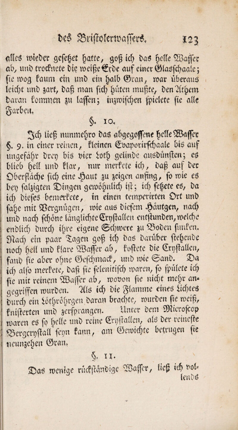 / ^rfflolemafer^. 125 <tne6 m‘ie!)er gefe^et §acte, gof tc(> t)aß ^ette aby unb trocfnete t>ie wd(5c€i'be auf einer @(a6fc^>aaie; fie mog faum ein unb cm §al& ©raii; roax überaius 1 leid}C imb baf man fid) l)üten mu|te, ^>en2ir^cm taran fommen sw iöflen; in^wifcf^en l^ielefe jie aik garbeut §. IO, I Ucp nunmc^ro i>as a6gegoJfen« i §. 9. in einer reinen, fleinen €öapürirfd;aale bis auf I ungefähr bret} bis wer ioE^ gelinbe nusöünfen; e| i blieb f^el! imb fiar, nur merfcEe id), bap auf ber I Oberpdcbe fiep eine ^auE p id^m anpng, fo tuie es i bet) faläigten Gingen gei»i5§nlicf) ift; id) fe^efe ba i icf) biefcs bemerfeie, in einen teinperirEen OrE unb j fa^e mit iBergnügen, roie aus biefem .^duEgen, naep I unb naep fepöne länglid)Ee<Jrt)flallen enE(Iunben,TOeld}e i enblid) burcf) i^re eigene ©ebnere ju Stoben funfen. ' Slocf) ein paar Klagen gop icf) baS bavuber pepenbe 1 noep pell unb flare üBajfer ab, fopete bie Stnjiaücn, \ fanb fie aber ebne ©efdimaef, imb roie ©anb. 2)a I iep alfo merfete, bap fie felenitif^ iwren, fo fpiilete icp ( fte mit reinem ®ajfer ab, tuouon fie niept mepr an* ( gegriffen roiirben. icp bie Stimme eines iicpteä I burep ein loEpröprgen baran braepte, rourben pe meip, i fniflerten unb äerfprangen. Unter bem 5)Iicrofccp i waren es fo pelie unb reine ©■prallen, als ber reinere II ^ergcrpftall fepn fann, am ©emii^iEe betrugen fte !i ueunsepen @ran. §. EI. 250S wenige rücfiTauCige Soaff’r, liep itp »ob ■’ lenDS