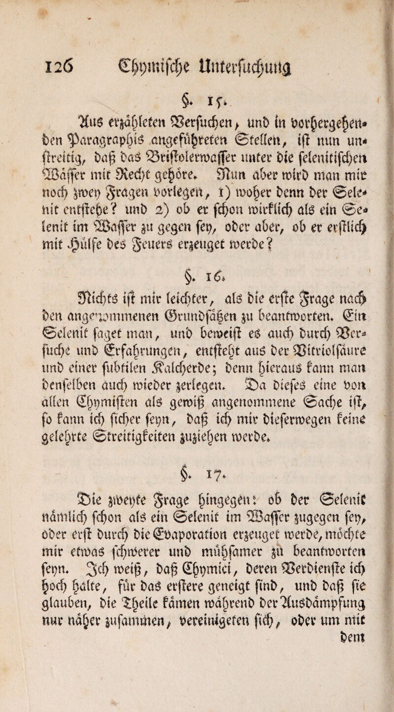 120 C^pmifc^e Unfeifuc|miä 'Mue ei*i^d^(efett ®etfuc^en;> mt> in ijov^ecgefiett* feen ^aragrap^iö angefü^teten ©fetten, ifl nun un* flreitu], feaj5 fea^ Sriflolecmßffer imtec feie felenitifcpert Qßdffct: mif 9ied}t gehöre*. JRun aber tnirfe man mie nocfe ^mep ^'^agen uoviegen, i) mo^er fecnn feet ©eje^ nit enple^e? imfe 2) ob et fcpon mitfttcp a(0 ein Senif im ®afler au gegen fep, ofeer a&et, ob et etjilicf) mit J^üife fee^ geuet^ erzeuget metfee? §♦ 16^ 9tttd}fö t|t mit (eid}fet, ai$ feie etjie ^rage nac^ feen angenommenen @nmfefd|en ju beanfmorfen» (£itt ©elenif füget man, unfe bemeifi e$ aucfe feutcp Q3er^ fucbe unfe Stfabnmgen, entfielt au6 feet ^Jittiolfdure imfe einet fubfden Äald}etfee; feenn ^terau^ fann man feenfelben aucfe mtefeet aetlegem 3fea feiefei^ eine feon allen S()pmi|ten alö gemig angenommene ©ad)e ijl, fo fann id) ftd)et fepn, fea^ id) mit feiefettoegen feine gelernte ©treitigfeiten aujie^en metfee* §* 17. 35ie im\)te S^age f^ingegent ob feet ©elenit ndmlicfe febon alö ein ©elenif im ®a^ec augegen fep^ öfeet erd feutcb feie €feapotafiort eraeuget metfee, m6d)fe mit etmaö fd^tt^etet unfe mübfamet au beanfmotten fepm 3d)n)eif, fea^Sb^mici, feeten Setfeienfle id) boefe halte, füt fea6 et^ete geneigt finfe, unfe feaf; fie glauben, feie ^heile fdmen mdhtenfe feet2{usfedmpfung nut nahet aufammen; feeteinigefen fid;, ofeetumniic feem