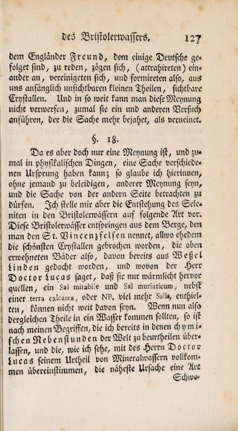 t)em (SngldtiDec Sreunt^, Dem einige ©eutfc^e ge^ folget finD, |U reDen, gogen fic^, (attra^iveten) dn^ anDer an, t>eremlgeten fic^, «nD formireten alfo, an$ imö anfdngü^ unfic^t&aren fkinen 2:§ei(en, ftcf;tkre Stpjiaüen* UnD in fo meit fann man Dtefe9Kei}ming nidjt t>ecn)eefen/ ^wmal fie ein imD anDeven anfu^ren, Dee Die @ac^e me§r Bejahet, aB feevneinef^. f 18* ©a t6 a&er Doc^ nur eine SKe^nung ijl, unD pi« mal in p§^pfallfd}en ©ingen, eine ©a<$e uerfc^ieDe* nen Urfpnmg ^aben fann; fo glaube icf} ^ierinnen,» o§ne jemanD ju beleiDigen, anDerer SRe^nung fepn^ unD Die @ac^e Pon Der anDern ©eite beCrad;ten §u Dürfen* 3cf) flelle mir aber Die €ntjle^ung Deö ©ele^ niten in Den ^rijlolerwdjfern auf folgenDe 7(rf Per*, ©iefe 93rij!olermdfer entfpringen au6 Dem S3erge, Den man Den © t ® i n c e n § fe l fe n nennet, allwo e§eDem Die fc^6n|len Srpflallen gebroef^en morDen, Die oben erme^neten SdDer alfo, Daoon bereite auö ®e^eC iinDen geDacbt morDen, unD mopon Der ^err ©octor iueaö faget, Da^ fie nur mdrmlicbt §erPor gucllen, ein Sal mirabüe unD Sal öiuriaticum, nebfj einer terra calcarea, oDer NB« ptel lue^r Saiis^ ent^iel^» ten, fonnen nic^t meit DaPon fepm ®enn nun alf> Derglei($cn %^dk in ein ®a|Ter fommen feilten, fo ifb nach meinen gegriffen, Die icf} bereito in Denen cf} p m i- fcb e rt gt e b e n jl u n D e n Der ®elf m beurtbeilen über-» fafien, imD Die, mie icb fe^e, mit Deö ^errn ©octop iuca6 feinem Urt§eil Pon gRineralmajfern Pollfom« men übereinfiimmen, Die ndbejie Uvfacb^ ©cbn?e^