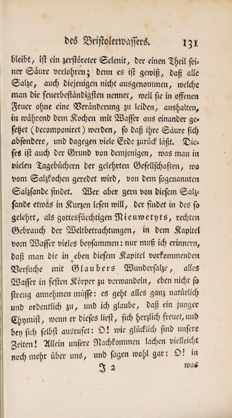 6fei6f, S|1 ein jeiforeeer <Sdemt, Dec einen tf^etl fet^ ner@dure m^ten;^ Denn e6 ijl gemt^, Daf aüe ©ai^e, auc^ Diejenigen mct>^ ausgenommen, melc^e man Die feuee&ejldnDigffen nennec, meit fie in offenen 5ßuer o^ne eine ®erdnDemng 511 leiDen, aus^aften, in md§tenD Dem ^oc^^en mit ®ajfee aus einanDer ge- fe|et (Decomponiret) metDen, fo Daß i^re ©dure ficß öbfonDere, unD Dagegen t)ie(e €rDe aunWldßt» ©ie- fes i(i aucß Der @nmD ^on Demjenigen, mas man in »ielen 'I:age6ücf)ern Der gelehrten ©efelifi^aften, mo Dom ©aljfocßen gereDef mirD, Don Dem fogenannten ©aisfanDe ßuDet* ®er aber gern Don Diefem ©al^« fanDe etmas in ^urjen iefen milt, Der ßuDet in Des fo gelehrt, als gottesfüvcßtigen SRieumetpts, rechten ©ebrauch Der ®e(tbetrachtungen, in Dem Kapitel Dom ‘23afler DieleS bepfammen: nur muß ich erinnern, Daß man Die in ^eben Diefem Kapitel DorfommenDen Seifucße mit ©laubers SBunDerfalje, alles ®a)fer in feßen Körper ju DcrmanDeln, eben nicßt fo ßreng anne§men muffe: es ge^t alles ganj natürlich unD orDentlicf) ju, imD icß glaube, Daß ein junger menn er Diefes ließ, ftcß ßer^licß freuet,unD bepßcß felbß auSrufet: 0! me glücfiid) fmD iinfere 3elten! “Mllein unfere SRacßfommen lachen Dielleicht noch ruehr über uns, unD fagen mo^l 9^^ * ^