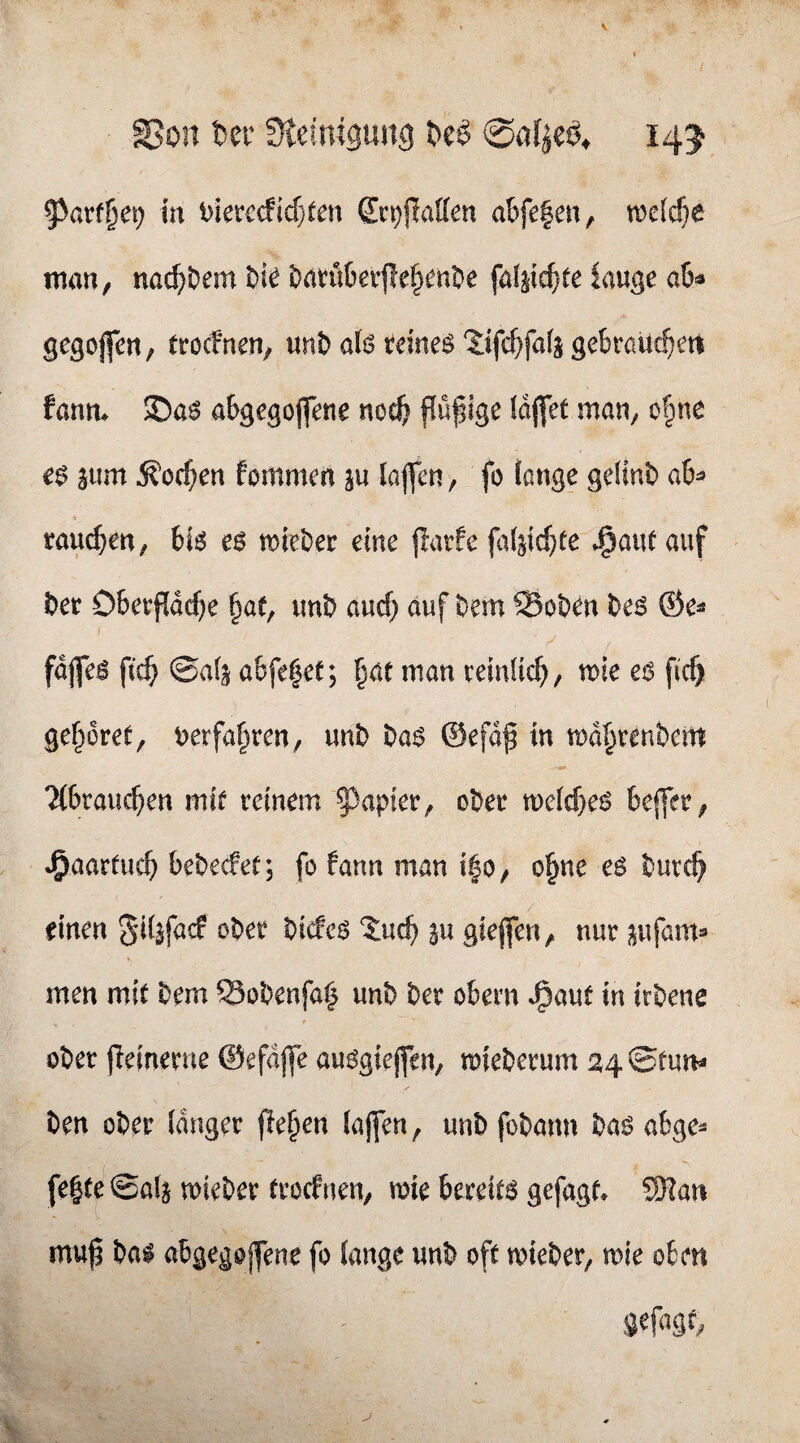 S5on fcer Siefntgung ^e$ 145 g^arf^ei) m t)ierccficf}^en Ecpjtaffen abfe|en, njctc^e man, nac^)Dem l)k ^(ttöberffe^mt^e fal^ic^fe lauge ah gegojfeu, (rocfnen, unt) aU teto ?:tfc^fa(g gebraUc^ert fanm S)aö abgegojfene nocft pfige IdjfeC mau, o§ne e$ sum ^’oc^eu fommen ju lapn, fo fange gelinb a6^ rauben, c$ miei^er eine prfe (t)4id)te ^aut auf t>et Obevpd^e §ae, uni) aucf) auf Dem SSoDen Deö ®e^ I fdjfe^ ftc^> ©afj a&fe|ef; pc man reinüc^, mie ficf) gepret, ^erfapen, unD t>a$ @efdf in md^reuDcm ?(6raipen mif reinem ^^apier, oDer n)efcf}e^ Deffer, J^aartuc^ beDecfef; fo fann man i|0/ ope eö Dutc^ einen SKifacf ober Dicfcö %nd) ju gieffen, nur j^ujam* men mit Dem ©oDenfa^ unD Der obern J^aut in irDene oDer pinerne ©efdjfe auögiejfen, mieDerum 24 ©tun- Den oDer langer p§en (ajfen, unD foDann ha$ abge¬ feite ©ala mieDer trocfnen, mie bereite gefugt. 5SRan mu^ Da^ abgegojfene fo lange unD oft mieDer, mie oben