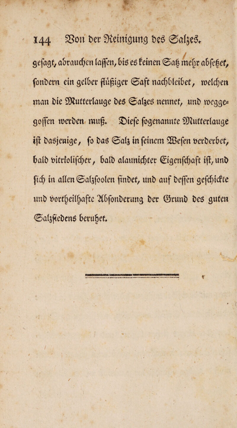 gefagty a&raitcf)en (ajfen, 6iö e6 feinen ©a| me^r aSfefef, fontiem ein gelber findiger ©aft nacf;fc(ei6ef, tnelc^ieti man Die SSutterlauge De$ ©a(je^ nennet, unD megge^ gojfen mer&en/ muf. £)iefe fogenannte SÖJufterlauge ijl Dasjenige, fo Das ©alj in feinem ®efen uerDerbef, t balD t)i(r{o(ifcber, balD ataunfcbter Sigenfcbaft ifl,unD / [icb in allen ©alsfoolen finDet, unD auf Dejfen gefc^icfte t uuD r>ort^eil§afte ‘J(bfonDerung Der @runD Des guten ©aljfi'eDenS beruhet