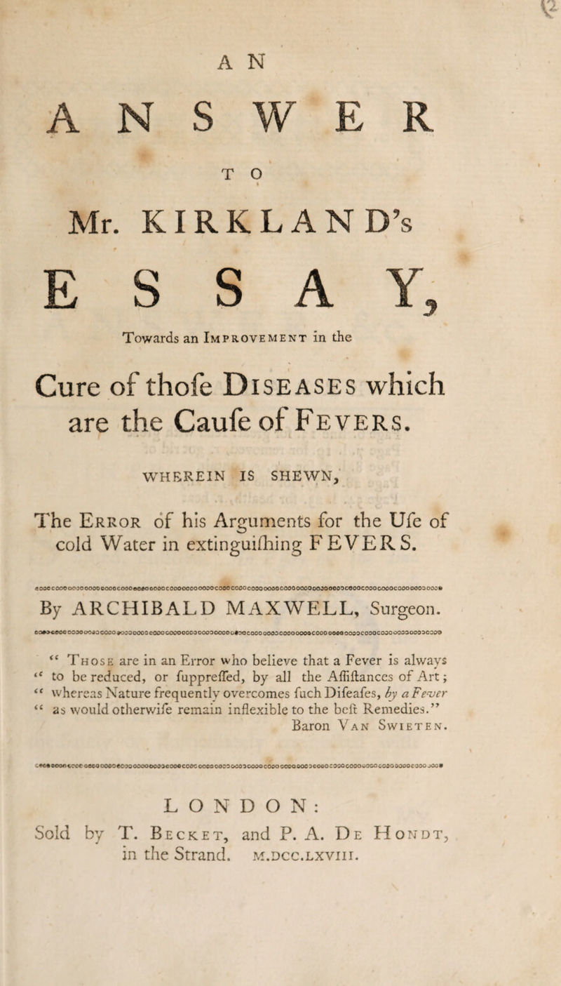 A N S W E R T O i Mr. KIRKLAND’S ESSAY, Towards an Improvement in the Cure of thofe Diseases which are the Caufe of Fevers. WHEREIN IS SHEWN, The Error of his Arguments for the Ufe of cold Water in extinguifhing FEVERS. .sooccooooojoooooeooocoooeoaooooocooooooooooocooocooocooooooocooooooooooooooocooocooooooocoooooosooo* By ARCHIBALD MAXWELL, Surgeon. CO+^COOCCCOO 0090 COOO*OCOOOOOeOOOCOOOOOOOOOOOOOOOC«OOCOOOOOOOCOOOOOO3COOOOO0OOOOOCO3OCOOO 00000003030© &lt;e Those are in an Error who believe that a Fever is always tC to be reduced, or fupprefTed, by all the Affiflances of Art; “ whereas Nature frequently overcomes fuch Difeafes, by a Fever “ as would otherwife remain inflexible to the beft Remedies.” Baron Van Swieten. -M.eoonccoeoecoooooecooooooocoocooocooc oocooooaocoscooocooocooooooacooooooococouooocooooooocooo joo* LONDON: Sold by T. Becket, and P. A. De Hondt, in the Strand, m.dcc.lxviii.