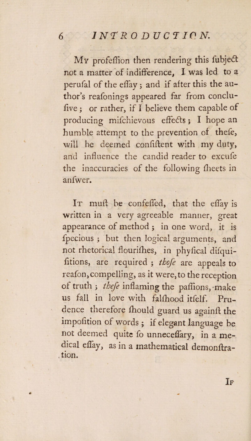 My profeffion then rendering this fubjedt not a matter of indifference, I was led to a perufal of the effay ; and if after this the au¬ thor’s reafonings appeared far from conclu- five ; or rather, if I believe them capable of producing mifchievous effedfs; I hope an humble attempt to the prevention of thefe, will be deemed conflftent with my duty, and influence the candid reader to excufe the inaccuracies of the following fheets in arifwer. It muff be confeffed, that the effay is written in a very agreeable manner, great appearance of method ; in one word, it is fpecious ; but then logical arguments, and not rhetorical flourifhes, in phyfical difqui- fitions, are required ; thefe are appeals to reafon,compelling, as it were, to the reception of truth ; thefe inflaming the paflions,Tnake us fall in love with falfhood itfelf. Pru¬ dence therefore fhould guard us againft the impofition of words ; if elegant language be not deemed quite fo unneceffary, in a me¬ dical effay, as in a mathematical demonftra- tion. If