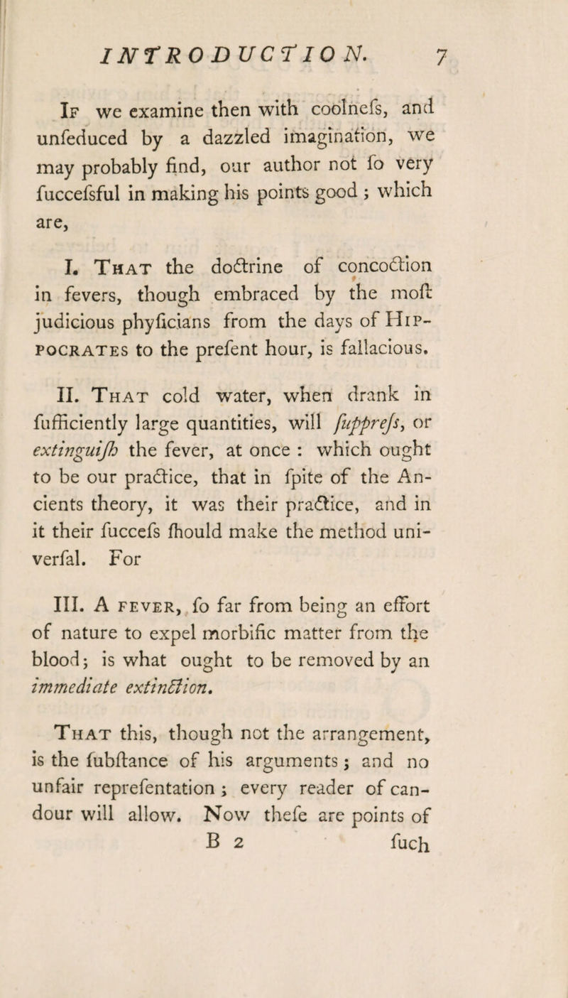 If we examine then with coolnefs, and unfeduced by a dazzled imagination, we may probably find, our author not fo very fuccefsful in making his points good ; which are, I. That the doftrine of concodtion in fevers, though embraced by the mofi: judicious phyficians from the days of Hip¬ pocrates to the prefent hour, is fallacious. II. That cold water, when drank in fufficiently large quantities, will fnpprejs, or extinguijh the fever, at once : which ought to be our practice, that in fpite of the An¬ cients theory, it was their pradtice, and in it their fuccefs fhould make the method uni- verfal. For III. A fever, fo far from being an effort of nature to expel morbific matter from, the blood; is what ought to be removed by an immediate extinction. That this, though not the arrangement, is the fubflance of his arguments; and no unfair reprefentation ; every reader of can¬ dour will allow. Now thefe are points of B 2 fuch