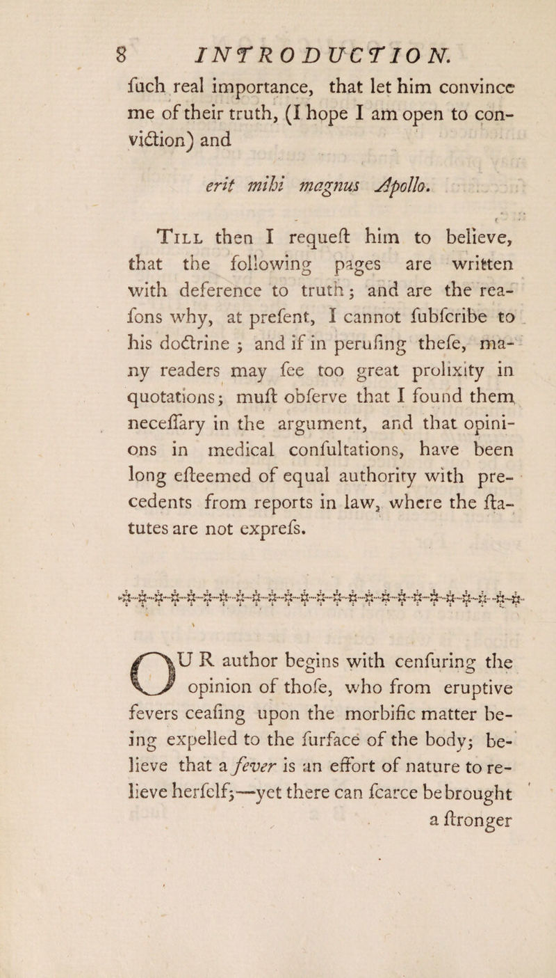 fuch real importance, that let him convince me of their truth, (I hope I am open to con- vidion) and erit mihi magma Jlpollo. f Till then I requeft him to believe, that the following pages are written with deference to truth; and are the rea- fons why, at prefent, I cannot fubfcribe to his dodrine ; and if in perufing thefe, ma¬ ny readers may fee too great prolixity in quotations; muft obferve that I found them neceffary in the argument, and that opini¬ ons in medical confultations, have been long efteemed of equal authority with pre¬ cedents from reports in law, where the fla- tutes are not exprefs. OU R author begins with cenfuring the opinion of thofe, who from eruptive fevers ceafing upon the morbific matter be¬ ing expelled to the furface of the body; be¬ lieve that a fever is an effort of nature to re¬ lieve herfelf;*—yet there can fcarce be brought a ffronger
