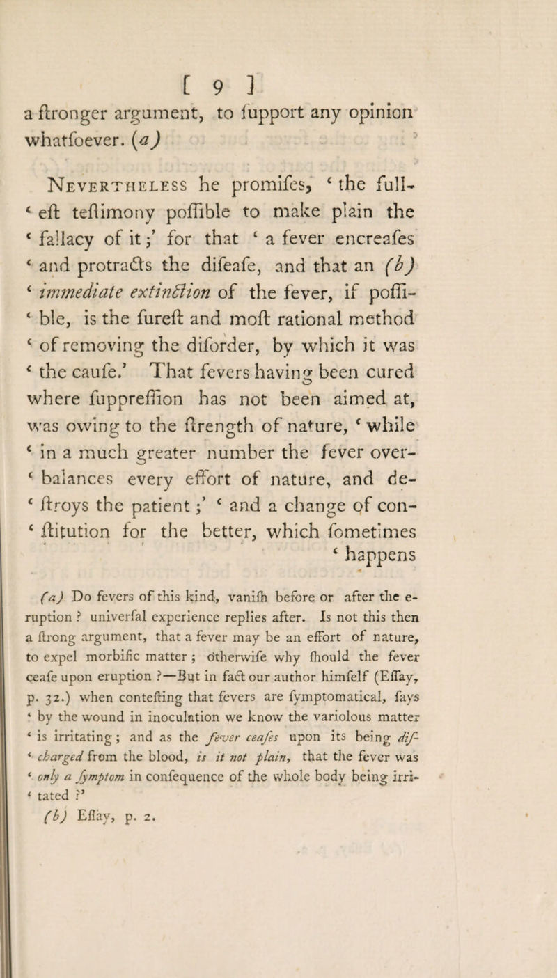 a ftronger argument, to iupport any opinion whatsoever. (a) Nevertheless he promifes, 4 the full- 4 eft tefiimony poflible to make plain the 4 fallacy of it f for that £ a fever encreafes 4 and protradfs the difeafe, and that an (b) 4 immediate extinction of the fever, if poffi- 4 ble, is the fureft and moft rational method 4 of removing the diforder, by which it was 4 the caufe.’ That fevers having been cured where fuppreffion has not been aimed at, was owing to the ftrength of nature, 4 while 4 in a much greater number the fever over- 4 balances every effort of nature, and de- 4 ftroys the patient f 4 and a change of con- 4 ftitution for the better, which fometlmes 4 happens fa) Do fevers of this kind, vanifh before or after the e~ ruption ? univerfal experience replies after. Is not this then a ftrong argument, that a fever may be an effort of nature, to expel morbific matter ; otherwife why fhould the fever ceafe upon eruption ?—But in fadtour author himfelf (Effay, p. 32.) when con telling that fevers are fymptomatical, fays 4 by the wound in inoculation we know the variolous matter 4 is irritating ; and as the fever ceafes upon its being dif- * charged from the blood, is it not plain, that the fever was * only a fymptom in confequence of the whole body being irrt- * tated ?’