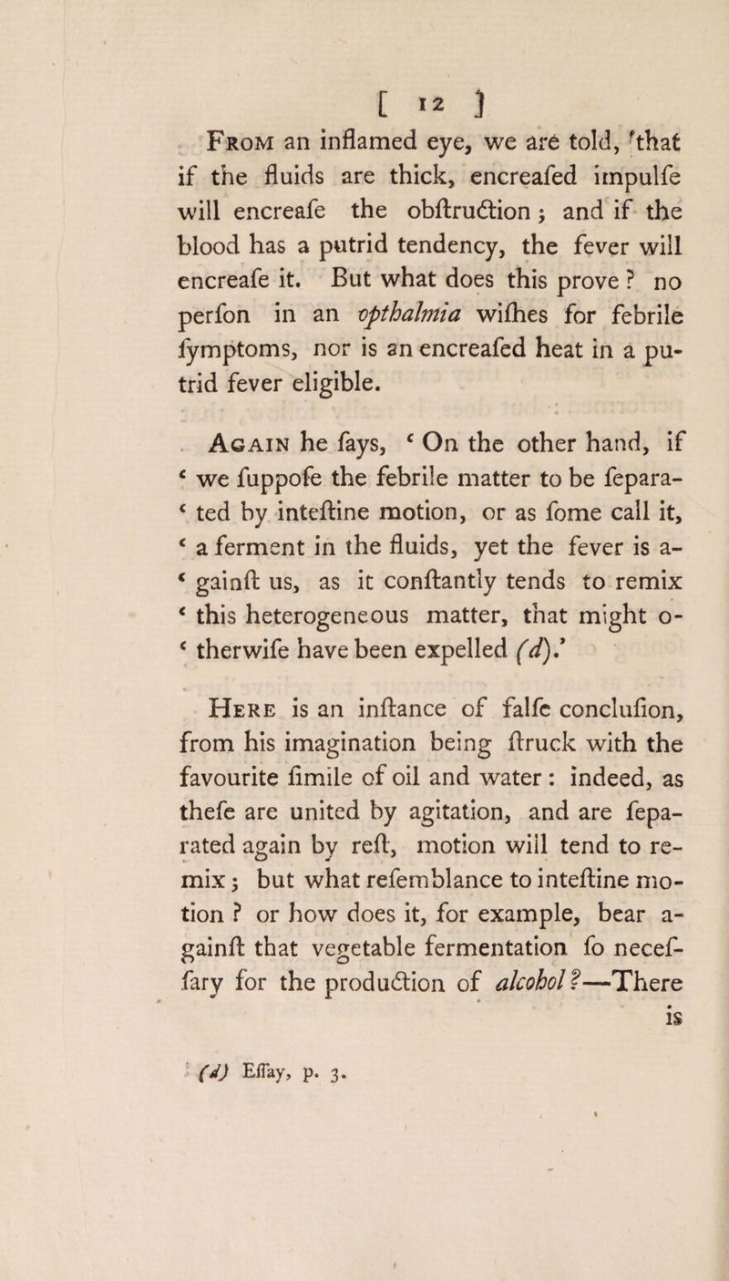 [ *2 } From an inflamed eye, we art told, fthat if the fluids are thick, encreafed irnpulfe will encreafe the obftrudtion; and if the blood has a putrid tendency, the fever will encreafe it. But what does this prove ? no perfon in an vpthalmia wifhes for febrile fymptoms, nor is an encreafed heat in a pu¬ trid fever eligible. Again he fays, c On the other hand, if c we fuppofe the febrile matter to be fepara- &lt; ted by inteftine motion, or as fome call it, ‘ a ferment in the fluids, yet the fever is a- c gainft us, as it conftantly tends to remix * this heterogeneous matter, that might o- € therwife have been expelled (d)J Here is an inftance of falfc conclufion, from his imagination being ftruck with the favourite fimile of oil and water: indeed, as thefe are united by agitation, and are fepa- rated again by reft, motion will tend to re¬ mix ; but what refemblance to inteftine mo¬ tion ? or how does it, for example, bear a- gainfl: that vegetable fermentation fo necef- fary for the production of alcohol ?—There is